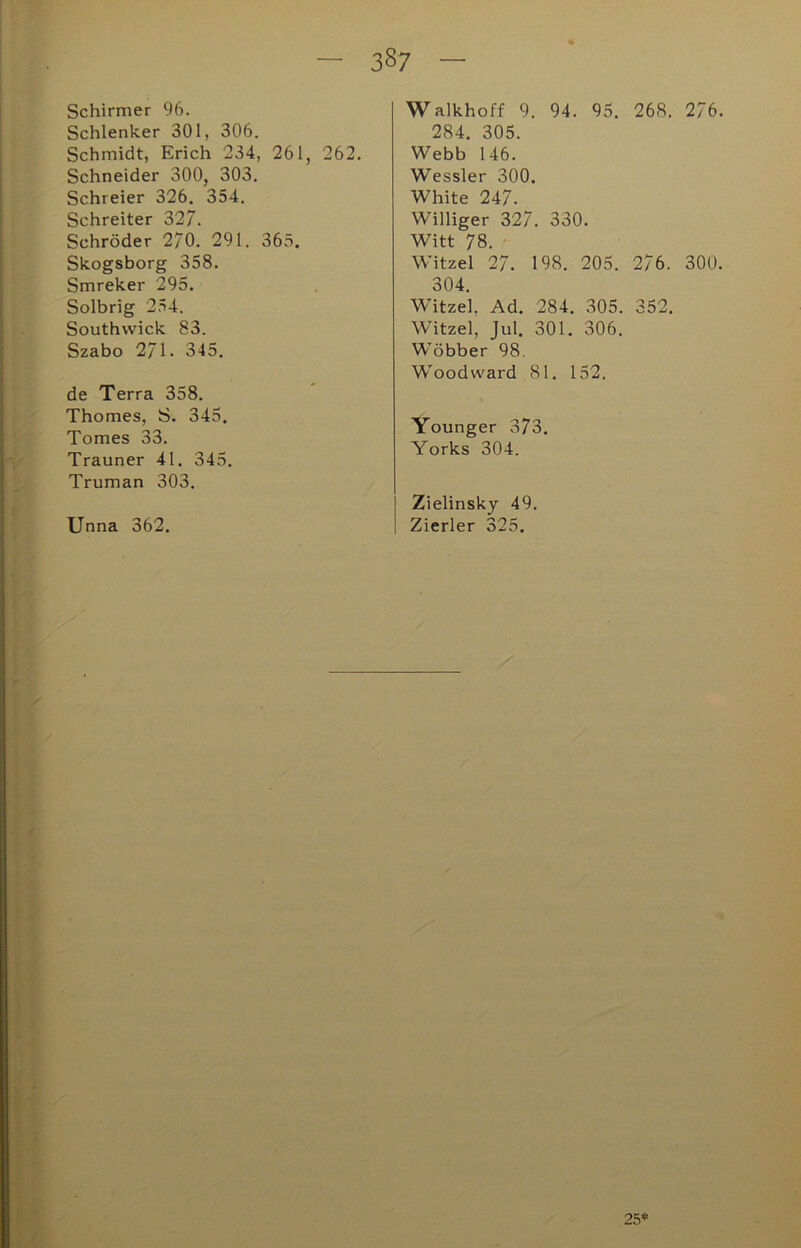 Schirmer 96. Schlenker 301, 306. Schmidt, Erich 234, 261, 262. Schneider 300, 303. Schreier 326. 354. Schreiter 327. Schröder 2/0. 291. 363. Skogsborg 358. Smreker 295. Solbrig 254. Southwick 83. Szabo 2/1. 345. de Terra 358. Thomes, S. 345. Tomes 33. Trauner 41. 345, Truman 303. Unna 362. Walkhoff 9. 94. 95. 268. 2/6. 284. 305. Webb 146. Wessler 300. White 247. Williger 327. 330. Witt 78. ^ Witzei 27. 198. 205. 276. 300. 304. Witzei, Ad. 284. 305. 352. Witzei, Jul. 301. 306. Wöbber 98, W'oodward 81. 152. Younger 373. Yorks 304. Zielinsky 49. Zierler 325. 25*