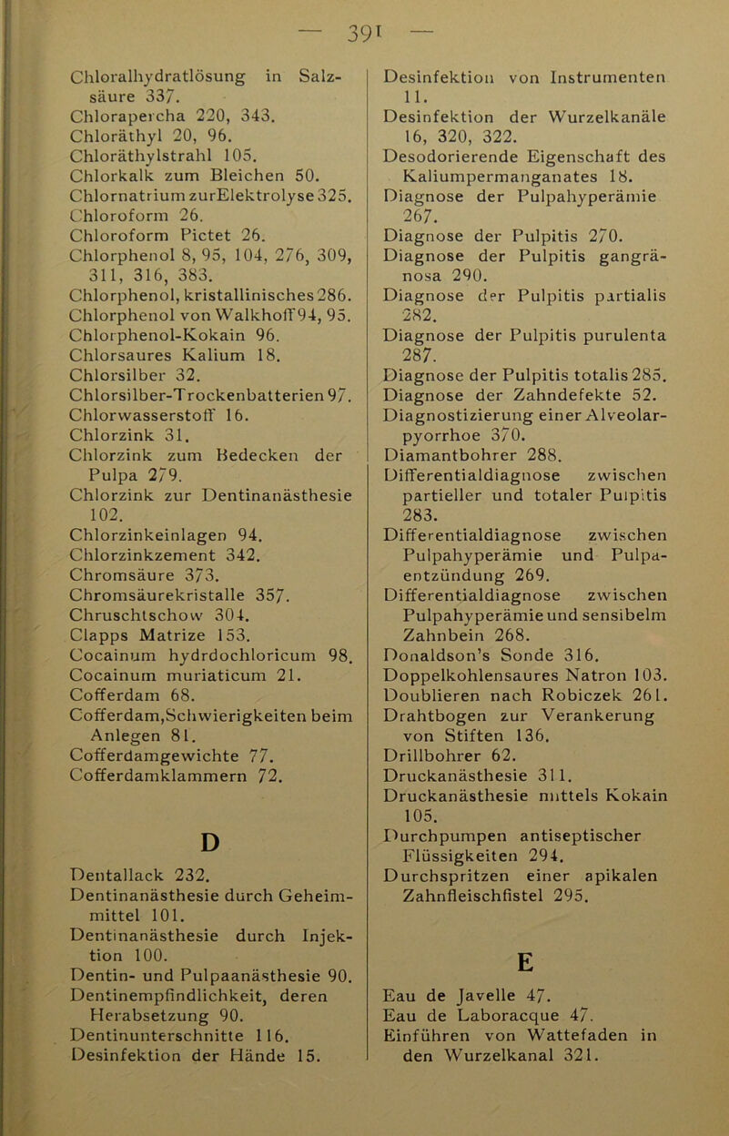 39t Chloralhydratlösung in Salz- säure 337. Chlorapeicha 220, 343. Chloräthyl 20, 96. Chloräthylstrahl 105. Chlorkalk zum Bleichen 50. Chlornatrium zurElektrolyse 325. Chloroform 26. Chloroform Pictet 26. Chlorphenol 8, 95, 104, 2/6, 309, 311, 316, 383. Chlorphenol, kristallinisches 286. Chlorphenol von WalkhofF94, 95. Chlorphenol-Kokain 96. Chlorsaures Kalium 18. Chlorsilber 32. Chlorsilber-T rockenbatterien 97. Chlorwasserstoflf 16. Chlorzink 31. Chlorzink zum Bedecken der Pulpa 279. Chlorzink zur Dentinanästhesie 102. Chlorzinkeinlagen 94. Chlorzinkzement 342. Chromsäure 373. Chromsäurekristalle 357. Chruschtschow 304. Clapps Matrize 153. Cocainum hydrdochloricum 98. Cocainum muriaticum 21. Cofferdam 68. Cofferdam,Schwierigkeiten beim Anlegen 81. Cofferdamgewichte 77. Cofferdamklammern 72. D Dentallack 232. Dentinanästhesie durch Geheim- mittel 101. Dentinanästhesie durch Injek- tion 100. Dentin- und Pulpaanästhesie 90. Dentinempfindlichkeit, deren Herabsetzung 90. Dentinunterschnitte 116. Desinfektion der Hände 15. Desinfektion von Instrumenten 11. Desinfektion der Wurzelkanäle 16, 320, 322. Desodorierende Eigenschaft des Kaliumpermanganates 18. Diagnose der Pulpahyperämie 267. Diagnose der Pulpitis 270. Diagnose der Pulpitis gangrä- nosa 290. Diagnose der Pulpitis partialis 282. Diagnose der Pulpitis purulenta 287. Diagnose der Pulpitis totalis285. Diagnose der Zahndefekte 52. Diagnostizierung einer Alveolar- pyorrhoe 370. Diamantbohrer 288. Diflferentialdiagnose zwischen partieller und totaler Pulpitis 283. Differentialdiagnose zwischen Pulpahyperämie und Pulpa- entzündung 269. Differentialdiagnose zwischen Pulpahyperämie und sensibelm Zahnbein 268. Donaldson’s Sonde 316. Doppelkohlensaures Natron 103. Doublieren nach Robiczek 261. Drahtbogen zur Verankerung von Stiften 136. Drillbohrer 62. Druckanästhesie 311. Druckanästhesie mittels Kokain 105. I^urchpumpen antiseptischer Flüssigkeiten 294. Durchspritzen einer apikalen Zahnfleischfistel 295. E Eau de Javelle 47. Eau de Laboracque 47. Einführen von Wattefaden in den Wurzelkanal 321.