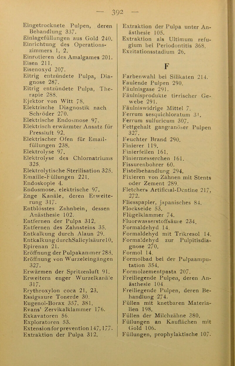 — 39^ — Eingetrocknete Pulpen, deren Behandlung 337. Einlagefülhingen aus Gold 240. Einrichtung des Operations- zinimers 1, 2, Einrotieren des Amalgames 201. Eisen 211. Eisenoxyd 207- Eitrig entzündete Pulpa, Dia- gnose 287. Eitrig entzündete Pulpa, The- rapie 288. Ejektor von Witt 78. Elektrische Diagnostik nach Schröder 270. Elektrische Endosmose 97. Elektrisch erwärmter Ansatz für Pressluft 92. Elektrischer Ofen für Email- füllungen 238. Elektrolyse 97. Elektrolyse des Chlornatriums 325. Elektrolytische Sterilisation 325. Emaille-Füllungen 221. Endoskopie 4. Endosmose, elektrische 97. Enge Kanäle, deren Erweite- rung 317. Entblösstes Zahnbein, dessen Anästhesie 102. Entfernen der Pulpa 312. Entfernen des Zahnsteins 35. Entkalkung durch Alaun 29. Entkalkung durchSalicylsäurelO. Epirenan 21. Eröffnung der Pulpakammer 288. Eröffnung von Wurzeleingängen 327. Erwärmen der Spritzenluft 91. Erweitern enger Wurzelkanäle 317. Erythroxylon coca 21, 23. Essigsäure Tonerde 30. Eugenol-Borax 357. 381. Evans’ Zervikalklammer 176. Exkavatoren 56. Exploratoren 53. Extension forprevention 147, 177. Extraktion der Pulpa 312. Extraktion der Pulpa unter An- ästhesie 105. Extraktion als Ultimum refu- gium bei Periodontitis 368. Exzitationsstadium 26. F Farben wähl bei Silikaten 214. F'aulende Pulpen 290. Fäulnisgase 291. Fäulnisprodukte tierischer Ge- webe 291. Fäulniswidrige Mittel 7. Ferrum sesquichloratum 31. F'errum sulfuricum 307. Fettgehalt gangränöser Pulpen 327. Feuchter Brand 290. Finierer 119. Finierfeilen 161. Finiermesserchen 161. Fissurenbohrer 60. Fistelbehandlung 294. Fixieren von Zähnen mit Stents oder Zement 289. Fletchers Artificial-Dcntine 217, 272. Fliesspapier, japanisches 84. Flockseide 53. Flügelklammer 74. F'luorwasserstoffsäui e 234. Formaldehyd 14. Formaldehyd mit Trikresol 14. Formaldehyd zur Pulpitisdia- gnose 270. Formol 14. Formolbad bei der Pulpaampu- tation 354. Formolzementpasta 207. Freiliegende Pulpen, deren An- ästhesie 104. Freiliegende Pulpen, deren Be- handlung 274. Füllen mit knetbaren Materia- lien 198. Füllen der Milchzähne 380. Füllungen an Kauflächen mit Gold 106. Füllungen, prophylaktische 107.