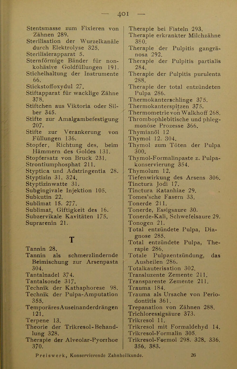 Stentsmasse zum Fixieren von Zähnen 289. Sterilisation der Wurzelkanäle durch Elektrolyse 325. Sterilisierapparat 5. Sternförmige Bänder für non- kohäsive Goldfüllungen 191. Stichelhaltung der Instrumente 66. Slickstoffoxydul 27. Stiftapparat für wacklige Zähne 378. Stiftchen aus Viktoria oder Sil- ber 345. Stifte zur Amalgambefestigung 207. Stifte zur Verankerung von Füllungen 136. Stopfer, Richtung des, beim Hämmern des Goldes 131. Stopfersatz von Bruck 231. Strontiumphosphat 211. Styptica und Adstringentia 28. Styptizin 31, 324. Styptizinwatte 31. Subgingivale Injektion 105. Subkutin 22. Sublimat 15. 277. Sublimat, Giftigkeit des 16. Subzervikale Kavitäten 175. Suprarenin 21. T Tannin 28. Tannin als schmerzlindernde Beimischung zur Arsenpasta 304. Tantalnadel 374. Tantalsonde 317. Technik der Kathaphorese 98. Technik der Pulpa-Amputation 355. Temporäres Auseinanderdrängen 121. Terpene 13. Theorie der Trikresol-Behand- lung 328. Therapie der Alveolar-Pyorrhoe 370. Therapie bei Fisteln 293. Therapie erkrankter Milchzähne 380. Therapie der Pulpitis gangrä- nosa 292. Therapie der Pulpitis partialis 284. Therapie der Pulpitis purulenta 288. Therapie der total entzündeten Pulpa 286. Thermokanterschlinge 375. Thermokanterspitzen 375. Thermometrie von Walkhoff 268. Thrombophlebitische und phleg- monöse Prozesse 366. Thymianöl 12 Thymol 12. 304. Thvmol zum Töten der Pulpa 300. Thymol-Formalinpaste z. Pulpa- konservierung 354. Thymolum 12. Tiefenwirkung des Arsens 306. Tinctura Jodi 17. Tinctura Ratanhiae 29. Tomes’sche Fasern 33. Tonerde 211. Tonerde, Essigsäure 30. Tonerde-Kali, Schwefelsäure 29. Tonogen 21. Total entzündete Pulpa, Dia- gnose 285. Total entzündete Pulpa, The- rapie 286. Totale Pulpaentzündung, das Ausheilen 286. Totalkauterisation 302. Transluzente Zemente 211. Transparente Zemente 211. Trauma 184. Trauma als Ursache von Perio- dontitis 361. Trepanation von Zähnen 288. Trichloressigsäure 373. Trikresol 11. Trikresol mit Formaldehyd 14. Trikresol-Formalin 305. Trikresol-Formol 298. 328. 336. 356. 383. Preiswerk, Konservierende Zahnheilkunde. 26