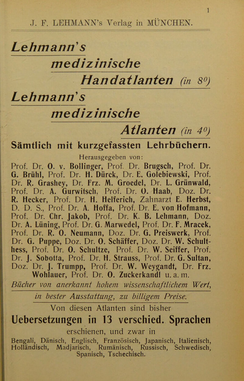 J. F. LEHMANN’s Verlag in MÜNCHEN. Lehmann' s medizinische Handatlanten (in sq) Lehmann's medizinische Atianten (in 40) Sämtlich mit kurzgefassten Lehrbüchern. Herausgegeben von: Prof. Dr. 0. v. Bollinger, Prof. Dr. Brugsch, Prof. Dr. G. Brühl, Prof. Dr. H. Dürck, Dr. E. Golebiewski, Prof. Dr. R. Grashey, Dr. Erz. M. Groedel, Dr. L. Grünwald, Prof. Dr. A. Gurwitsch, Prof. Dr. 0. Haab, Doz. Dr. R. Hecker, Prof. Dr. H. Helferich, Zahnarzt E. Herbst, D. D. S., Prof. Dr. A. Hoffa, Prof. Dr. E. von Hofmann, Prof. Dr. Chr. Jakob, Prof. Dr. K. B. Lehmann, Doz. Dr. A. Lüning, Prof. Dr. G. Marwedel, Prof. Dr. F. Mracek, Prof. Dr. R. 0. Neumann, Doz. Dr. G, Preiswerk, Prof. Dr. G. Puppe, Doz. Dr. 0. Schäffer, Doz. Dr. W. Schult- hess, Prof. Dr. 0. Schultze, Prof. Dr. W. Seiffer, Prof. Dr. J. Sobotta, Prof. Dr. H. Strauss, Prof. Dr. G. Sultan, Doz. Dr. J. Trumpp, Prof. Dr. VV. Weygandt, Dr. Frz. Wohlauer, Prof. Dr. 0. Zuckerkandl u. a. m. Bücher von anerkannt hohem wissenschaftlichem Wert, in bester Ausstattung, zu billigem Preise. Von diesen Atlanten sind bisher Uebersetzungen in 13 verschied. Sprachen erschienen, und zwar in Bengali, Dänisch, Englisch, Französisch, Japanisch, Italienisch, Holländisch, Madjarisch, Rumänisch, Russisch, Schwedisch, Spanisch, Tschechisch.