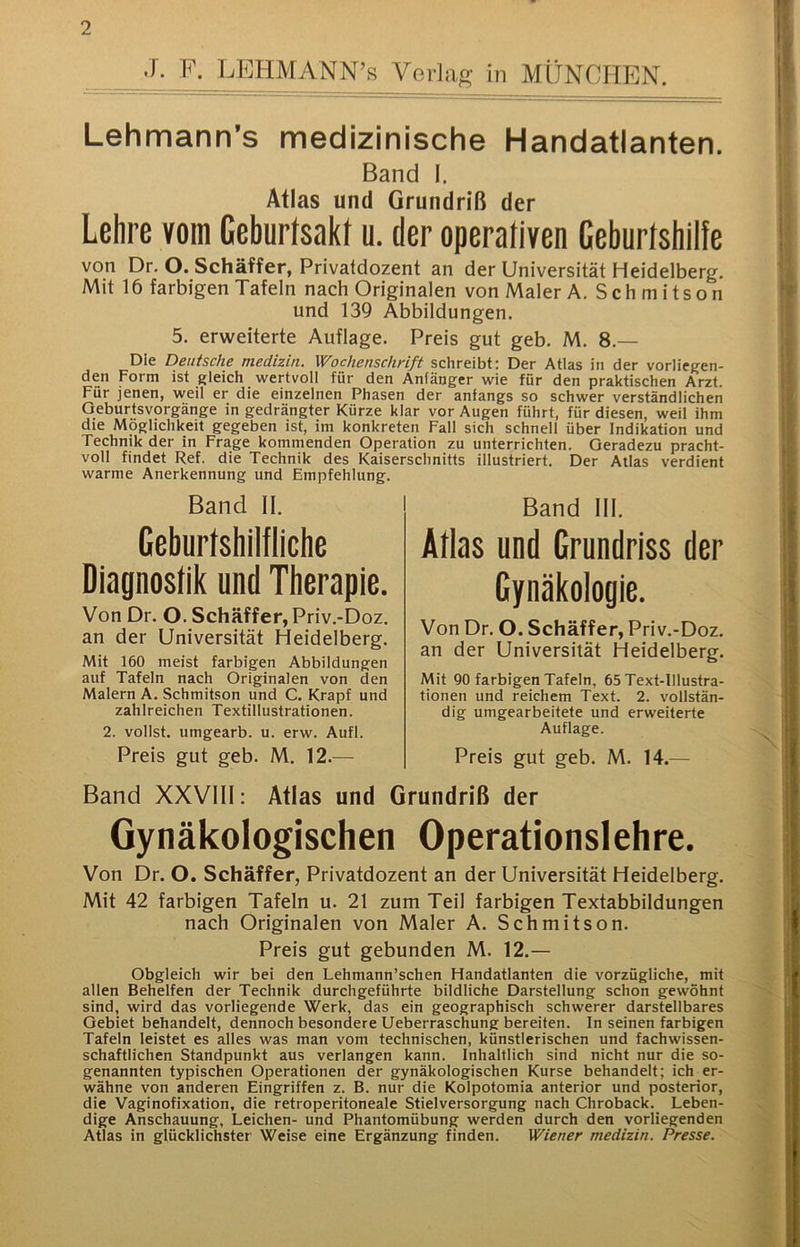 J. F. LFHMANN’s Vorlag in MÜNCHEN. Lehmann’s medizinische Handatlanten. Band I. Atlas und Grundriß der Lehre vom Geburfsakt ii. der operativen Ceburtshille von Dr. O. Schäffer, Privaldozent an der Universität Heidelberg. Mit 16 farbigen Tafeln nach Originalen von Maler A. Schmitson und 139 Abbildungen. 5. erweiterte Auflage. Preis gut geb. M. 8.— Die Deutsche medizin. Wochenschrift schreibt: Der Atlas in der vorliegen- den Form ist gleich wertvoll für den Anfänger wie für den praktischen Arzt. Für jenen, weil er die einzelnen Phasen der anfangs so schwer verständlichen Oeburtsvorgänge in gedrängter Kürze klar vor Augen führt, für diesen, weil ihm die Möglichkeit gegeben ist, im konkreten Fall sich schnell über Indikation und Technik der in Frage kommenden Operation zu unterrichten. Geradezu pracht- voll findet Ref. die Technik des Kaiserschnitts illustriert. Der Atlas verdient warme Anerkennung und Empfehlung. Band II. Geburlshilfliche Diagnoslik und Therapie. Von Dr. O. Schäffer, Priv.-Doz. an der Universität Heidelberg. Mit 160 meist farbigen Abbildungen auf Tafeln nach Originalen von den Malern A. Schmitson und C. Krapf und zahlreichen Textillustrationen. 2. vollst. umgearb. u. erw. Aufl. Preis gut geb. M. 12.^— Band III. Alias und Grundriss der Gynäkologie. Von Dr. O. Schäffer, Priv.-Doz. an der Universität Heidelberg. Mit QO farbigen Tafeln, 65 Text-Illustra- tionen und reichem Text. 2. vollstän- dig umgearbeitete und erweiterte Auflage. Preis gut geb. M. 14.— Band XXVIII: Atlas und Grundriß der Gynäkologischen Operationslehre. Von Dr. O. Schäffer, Privatdozent an der Universität Heidelberg. Mit 42 farbigen Tafeln u. 21 zum Teil farbigen Textabbildungen nach Originalen von Maler A. Schmitson. Preis gut gebunden M. 12.— Obgleich wir bei den Lehmann’schen Handatlanten die vorzügliche, mit allen Behelfen der Technik durchgeführte bildliche Darstellung schon gewöhnt sind, wird das vorliegende Werk, das ein geographisch schwerer darstellbares Gebiet behandelt, dennoch besondere Ueberraschung bereiten. In seinen farbigen Tafeln leistet es alles was man vom technischen, künstlerischen und fachwissen- schaftlichen Standpunkt aus verlangen kann. Inhaltlich sind nicht nur die so- genannten typischen Operationen der gynäkologischen Kurse behandelt; ich er- wähne von anderen Eingriffen z. B. nur die Kolpotomia anterior und posterior, die Vaginofixation, die retroperitoneale Stielversorgung nach Chroback. Leben- dige Anschauung, Leichen- und Phantomübung werden durch den vorliegenden Atlas in glücklichster Weise eine Ergänzung finden. Wiener medizin. Presse.