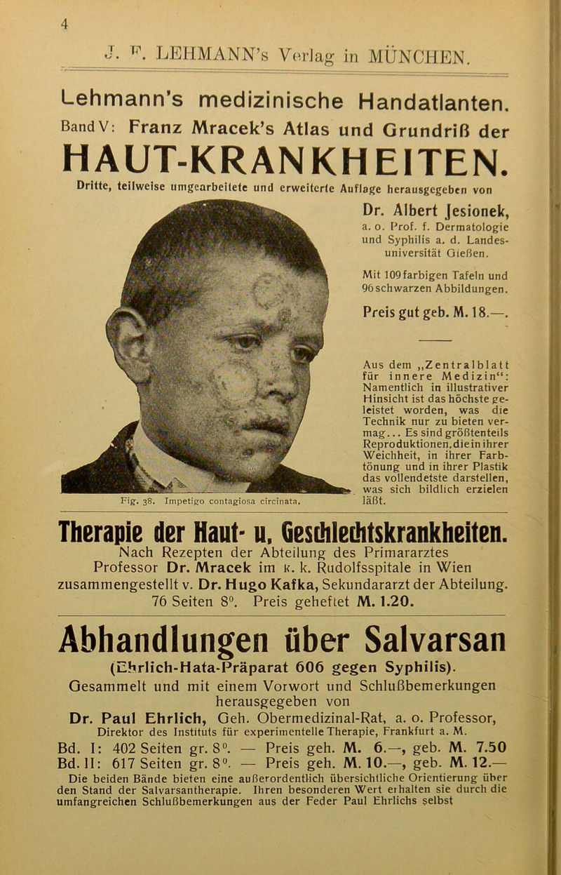 J. LEHMANN’s VorJag in MÜNCHEN. Lehmann’s medizinische Handatlanten. BandV: Franz Mracek’s Atlas und Grundriß der HAUT-KRANKHEITEN. Dritte, teilweise iimgearbeilelc und erweiterte Auflage herausgcgeben von Fig. 38. Impetigo contagiosa circinata. Dr. Albert Jesionek, a. o. Prof. f. Dermatologie und Syphilis a. d. Landes- universität Gießen. Mit 109 farbigen Tafeln und 96schwarzen Abbildungen. Preis gut geb. M. 18.—. Aus dem ,,Zentralblatt für innere Medizin“: Namentlich in illustrativer Hinsicht ist das höchste ge- leistet worden, was die Technik nur zu bieten ver- mag.. . Es sind größtenteils Reproduktionen.diein ihrer Weichheit, in ihrer Farb- tönung und in ihrer Plastik das vollendetste darstellen, was sich bildlich erzielen läßt. Therapie der Haut- u, Gesihleüitskrankheiten. Nach Rezepten der Abteilung des Primararztes Professor Dr. Mracek im k. k. Rudolfsspitale in Wien zusammengestellt v. Dr. Hugo Kafka, Sekundararzt der Abteilung. 76 Seiten 8°. Preis geheftet M. 1.20. Abhandlungen über Salvarsan (Ehrlich-Hata-Präparat 606 gegen Syphilis). Gesammelt und mit einem Vorwort und Schlußbemerkungen herausgegeben von Dr. Paul Ehrlich, Geh. Obermedizinal-Rat, a. o. Professor, Direktor des Instituts für experimentelle Therapie, Frankfurt a. M. Bd. I: 402 Seiten gr. 8°. — Preis geh. M. 6.—, geb. M. 7.50 Bd. II: 617 Seiten gr. 8“. — Preis geh. M. 10.—, geb. M. 12.— Die beiden Bände bieten eine außerordentlich übersichtliche Orientierung über den Stand der Salvarsantherapie. Ihren besonderen Wert erhalten sie durch die umfangreichen Schlußbemerkungen aus der Feder Paul Ehrlichs selbst