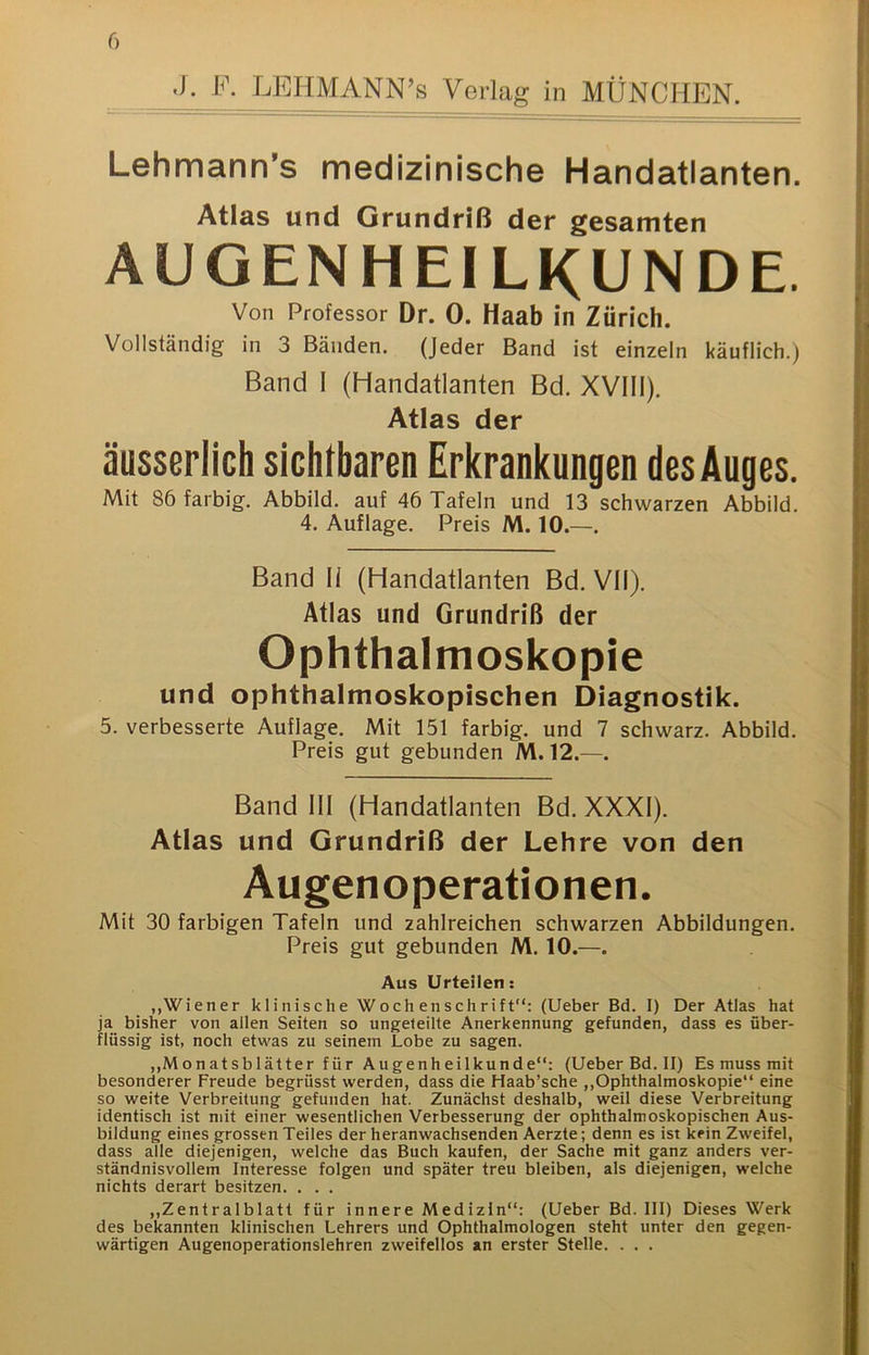 .1. F. LEHMANN’s Verlag in MÜNCHEN. Lehmann's medizinische Handatlanten. Atlas und Grundriß der gesamten AUGENHEILKUNDE. Von Professor Dr. 0. Haab in Zürich. Vollständig in 3 Bänden. (Jeder Band ist einzeln käuflich.) Band I (Handatlanten Bd. XVIII). Atlas der äusserlich sichtbaren Erkrankungen des Auges. Mit 86 farbig. Abbild, auf 46 Tafeln und 13 schwarzen Abbild. 4. Auflage. Preis M. 10.—. Band II (Handatlanten Bd. VII). Atlas und Grundriß der Ophthalmoskopie und ophthalmoskopischen Diagnostik. 5. verbesserte Auflage. Mit 151 farbig, und 7 schwarz. Abbild. Preis gut gebunden M. 12.—. Band III (Handatlanten Bd. XXXI). Atlas und Grundriß der Lehre von den Augenoperationen. Mit 30 farbigen Tafeln und zahlreichen schwarzen Abbildungen. Preis gut gebunden M. 10.—. Aus Urteilen; „Wiener klinische Wochenschrift”; (Ueber Bd. I) Der Atlas hat ja bisher von allen Seiten so ungeteilte Anerkennung gefunden, dass es über- flüssig ist, noch etwas zu seinem Lobe zu sagen. ,,Monatsblätter für Augenheilkunde”: (Ueber Bd. II) Es muss mit besonderer Freude begrüsst werden, dass die Haab’sche ,,Ophthalmoskopie” eine so weite Verbreitung gefunden hat. Zunächst deshalb, weil diese Verbreitung identisch ist mit einer wesentlichen Verbesserung der ophthalmoskopischen Aus- bildung eines grossen Teiles der heranwachsenden Aerzte; denn es ist kein Zweifel, dass alle diejenigen, welche das Buch kaufen, der Sache mit ganz anders ver- ständnisvollem Interesse folgen und später treu bleiben, als diejenigen, welche nichts derart besitzen. . . . ,,Zentralblatt für innere Medizin“; (Ueber Bd. III) Dieses Werk des bekannten klinischen Lehrers und Ophthalmologen steht unter den gegen- wärtigen Augenoperationslehren zweifellos an erster Stelle. . . .