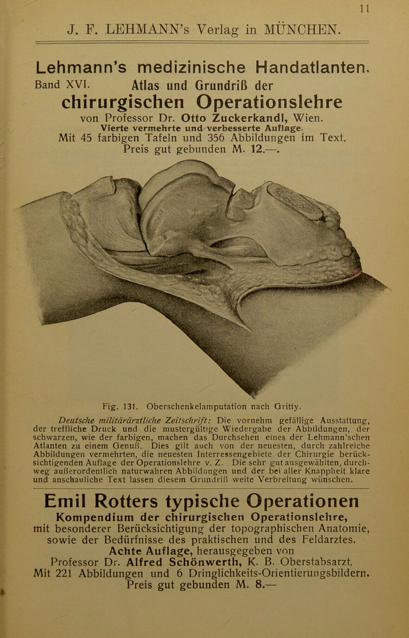 Lehmann’s medizinische Handatlanten. Band XVI. Atlas und Grundriß der chirurgischen Operationslehre von Professor Dr. Otto Zuckerkandl, Wien. Vierte vermehrte und verbesserte Auflage- Mit 45 farbigen Tafeln und 356 Abbildungen im Text. Preis gut gebunden M. 12.—. Fig. 131. Oberschenkelamputation nach Gritly. Deutsche militämeztliehe Zeitschrift: Die vornehm gefällige Ausstattung, der treffliche Druck und die mustergültige Wiedergabe der Abbildungen, der schwarzen, wie der farbigen, machen das Durchsehen eines der Lehmann’schen Atlanten zu einem Genuß. Dies gilt auch von der neuesten, durch zahlreiche Abbildungen vermehrten, die neuesten Interressengebiete der Chirurgie berück- sichtigenden Auflage der Operationslehre v. Z. Die sehr gut ausgewählten, durch- weg außerordentlich naturwahren Abbildungen und der bei aller Knappheit klare und anschauliche Text lassen diesem Grundriß weite Verbreitung wünschen. Emil Rotters typische Operationen Kompendium der chirurgischen Operationslehre, mit besonderer Berücksichtigung der topographischen Anatomie, sowie der Bedürfnisse des praktischen und des Feldarztes. Achte Auflage, herausgegeben von Professor Dr. Alfred Schönwerth, K- B. Oberstabsarzt. Mit 221 Abbildungen und 6 Dringlichkeits-Orientierungsbildern. Preis gut gebunden M. 8.—