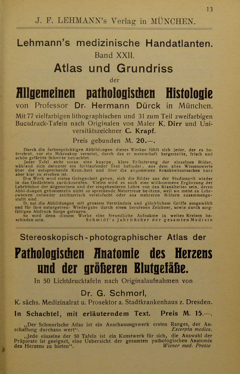 J. F. LEHMANN’s Verlag in MÜNCHEN. Lehmann’s medizinische Handatlanten. Band XXII. Atlas und Grundriss der flllgemeinen pathologisdien Histologie von Professor Dr. Hermann Dürck in München. Mit 77 vielfarbigen lithographischen und 31 zum Teil zweifarbigen Bucndruck-Tafeln nach Originalen von Maler K. Dirr und Uni- versitätszeichner C. Krapf. Preis gebunden M. 20.—. Durch die farbenprächtig'en Abbildungen dieses Werkes fühlt sich jeder, der es be- tr?chiet, vor ein Mikroskop versetzt, durch das er meisterhaft hergestellte, frisch und schön gefärbte Schnitte beli achtet. Jeder Tafel steht voran eine knappe, klare Erläuterung der einzelnen Bilder, während sich darunter ein fortlaufender Text befindet , aus dem alles Wissenswerte über die entsprechende Kranahcit und über die allgemeinen Krankheitsursachen kurz aber klar zu ersehen ist. Dis Werk wird vielen Gelegenheit geben, sich die Bilder aus der Studicnzrit wieder in das Gedächtnis zurückzurufen. Vielen wird es auch eine willkommene Ergänzung der Lehrbücher der allgemeinen und der eingehenderen Lehre von den Krankheiten sein, deren Abbi.düngen grösstenteils nicht so sprechende Naturtreue be'itzen, weil sie meist zu Lehr- zwecken entweder zeichnerisch vereinfacht oder aus mehreren Bildern zusammenge- stellt sind. D. hat die Abbildungen mit grossem Verständnis und glücklichem Griffe ausgewählt und für ihre naturgetreui Wiedergabe durch einen berufenen Zeichner, sowie durch sorg- fältigen Abdruck Sorge getragen. So wird denn diesem Werke eine freundliche Aufnahme in weiten Kreisen be- schieden sein. Schmidt’s Jahrbücher der gesamten Medizin Stereoskopisch - photographischer Atlas der Fathologisihen Anatomie des Herzens und der größeren Blutgefäfie. In 50 Lichtdrucktafeln nach Originalaufnahmen von Dr. G. Schmorl, K. sächs. Medizinalrat u. Prosektor a. Stadtkrankenhaus z. Dresden. In Schachtel, mit erläuterndem Text. Preis M. 15.—. ,,Der Schmorlsche Atlas ist ein Anschauungswerk ersten Ranges, der An- schaffung durchaus wert*'. Excerpta medica. „Jede einzelne der 50 Tafeln ist ein Kunstwerk für sich, die Auswahl der Präparate ist geeignet, eine Uebersicht der gesamten pathologischen Anatomie des Herzens zu bieten“. Wiener med. Presse