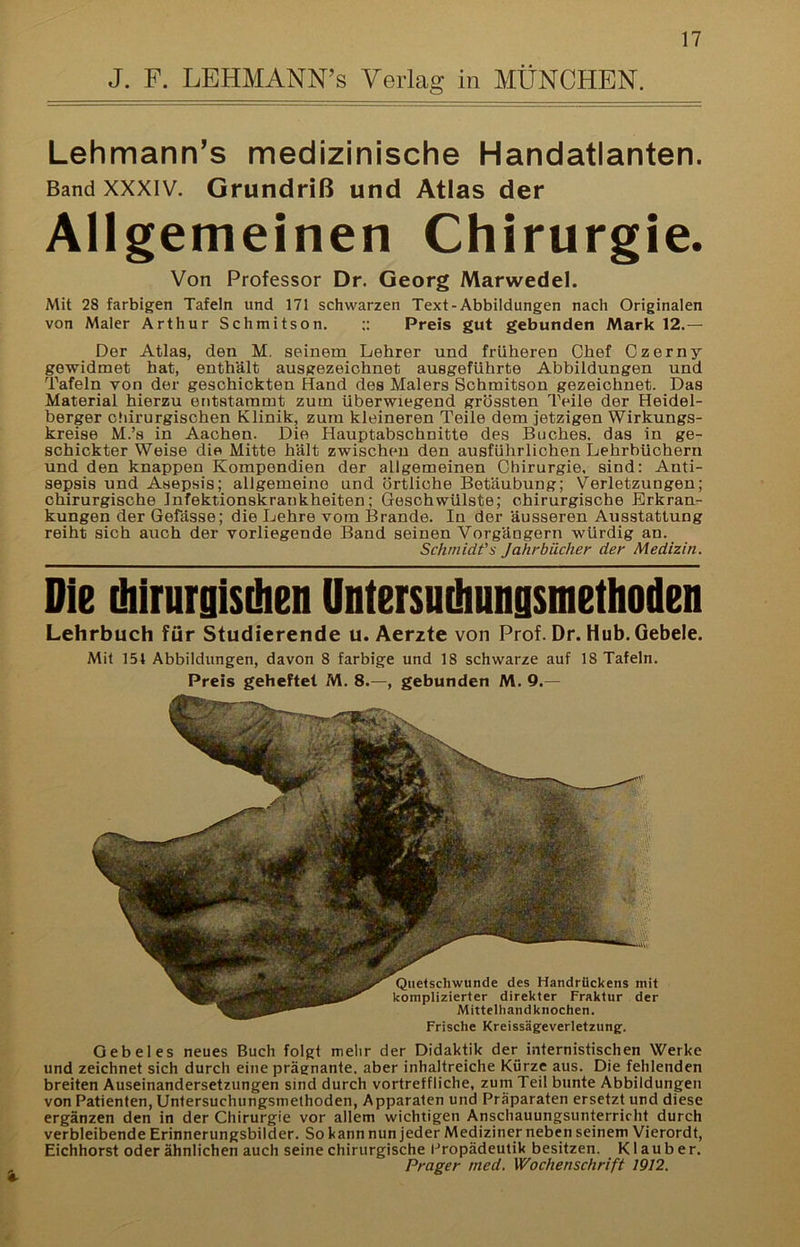 Lehmann’s medizinische Handatlanten. Band XXXIV. Grundriß und Atlas der Allgemeinen Chirurgie. Von Professor Dr. Georg Marwedel. Mit 28 farbigen Tafeln und 171 schwarzen Text-Abbildungen nach Originalen von Maler Arthur Schmitson. ;; Preis gut gebunden Mark 12.— Der Atlas, den M, seinem Lehrer und früheren Chef Czerny gewidmet hat, enthält ausgezeichnet ausgeführte Abbildungen und Tafeln von der geschickten Hand des Malers Schmitson gezeichnet. Das Material hierzu entstammt zum überwiegend grössten Teile der Heidel- berger cliirurgischen Klinik, zum kleineren Teile dem jetzigen Wirkungs- kreise M.’s in Aachen. Die Hauptabschnitte des Buches, das in ge- schickter Weise die Mitte hält zwischen den ausführlichen Lehrbüchern und den knappen Kompendien der allgemeinen Chirurgie, sind: Anti- sepsis und Asepsis; allgemeine und örtliche Betäubung; Verletzungen; chirurgische Infektionskrankheiten; Geschwülste; chirurgische Erkran- kungen der Gefässe; die Lehre vom Brande. In der äusseren Ausstattung reiht sich auch der vorliegende Band seinen Vorgängern würdig an. Schmidfs Jahrbücher der Medizin. Die chirurgisüien Untersnihnngsinetlioden Lehrbuch für Studierende u. Aerzte von Prof. Dr. Hub. Gebele. Mit 154 Abbildungen, davon 8 farbige und 18 schwarze auf 18 Tafeln. Preis geheftet M. 8.—, gebunden M. 9.— Frische Kreissägeverletzung;. Gebeles neues Buch folgt mehr der Didaktik der internistischen Werke und zeichnet sich durch eine prägnante, aber inhaltreiche Kürze aus. Die fehlenden breiten Auseinandersetzungen sind durch vortreffliche, zum Teil bunte Abbildungen von Patienten, Untersuchungsmethoden, Apparaten und Präparaten ersetzt und diese ergänzen den in der Chirurgie vor allem wichtigen Anschauungsunterricht durch verbleibende Erinnerungsbilder. So kann nun jeder Mediziner neben seinem Vierordt, Eichhorst oder ähnlichen auch seine chirurgische Propädeutik besitzen. Klauber. Prager med, Wochenschrift 1912,