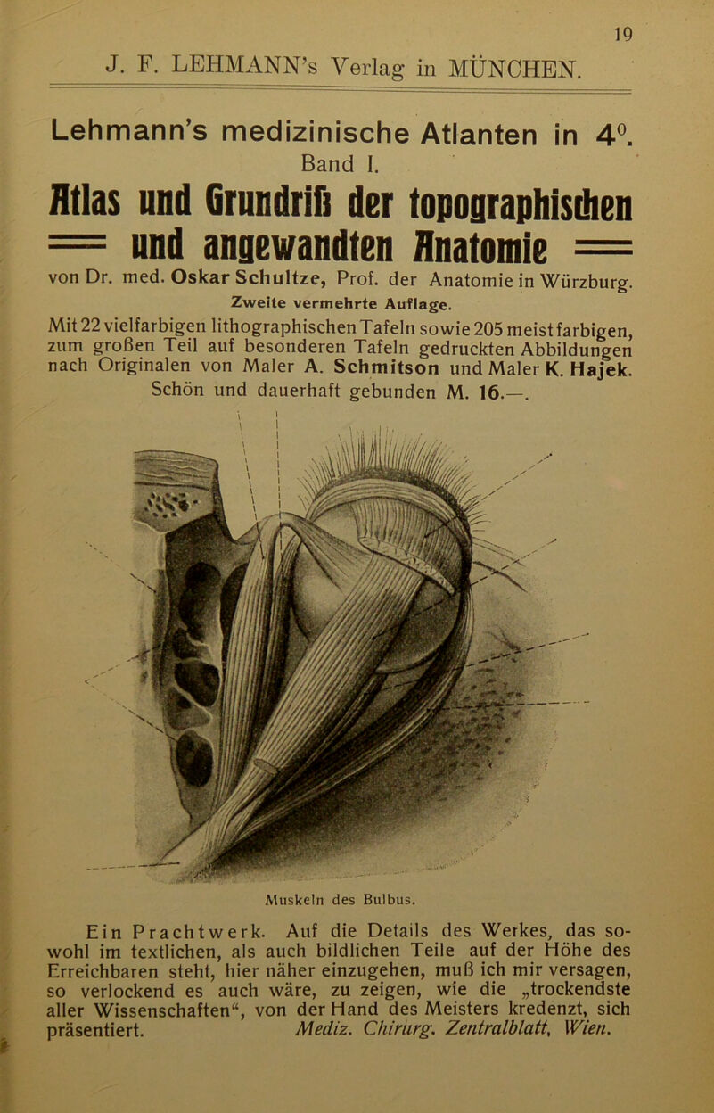 J. F. LEHMANN’s Verlag in MÜNCHEN. Lehmann’s medizinische Atlanten in 4®. Band I. Atlas und Grundrifi der topographisdien = und angewandten Anatomie = vonDr. med. Oskar Schultze, Prof, der Anatomie in Würzburg. Zweite vermehrte Auflage. Mit 22 vielfarbigen lithographischen Tafeln sowie 205 meist farbigen, zum großen Teil auf besonderen Tafeln gedruckten Abbildungen nach Originalen von Maler A. Schmitson und Maler K. Hajek. Schön und dauerhaft gebunden M. 16.—. Muskeln des Bulbus. Ein Prachtwerk. Auf die Details des Werkes, das so- wohl im textlichen, als auch bildlichen Teile auf der Höhe des Erreichbaren steht, hier näher einzugehen, muß ich mir versagen, so verlockend es auch wäre, zu zeigen, wie die „trockendste aller Wissenschaften“, von der Hand des Meisters kredenzt, sich präsentiert. Mediz. Chirurg. Zentralblatt, Wien.