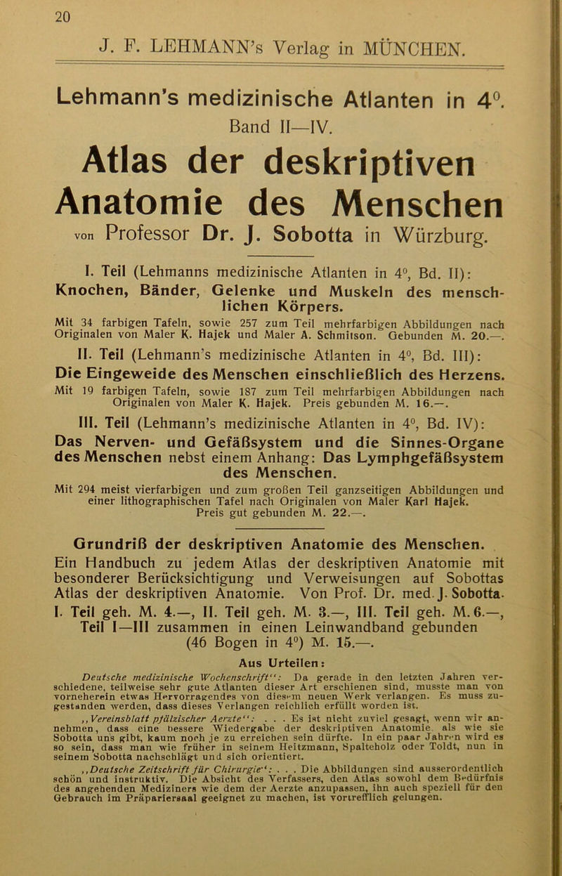 J. F. LEHMANN’s Verlag in MÜNCHEN. Lehmann’s medizinische Atlanten in 4^. Band II—IV. Atlas der deskriptiven Anatomie des Menschen von Professor Dr. J. Sobotta in Würzburg. I. Teil (Lehmanns medizinische Atlanten in 4®, Bd. II): Knocheti) Bänder, Gelenke und Muskeln des mensch- lichen Körpers. Mit 34 farbigen Tafeln, sowie 257 zum Teil mehrfarbigen Abbildungen nach Originalen von Maler K. Hajek und Maler A. Schmitson. Gebunden M. 20.—. II. Teil (Lehmann’s medizinische Atlanten in 4°, Bd. III): Die Eingeweide des Menschen einschließlich des Herzens. Mit 19 farbigen Tafeln, sowie 187 zum Teil mehrfarbigen Abbildungen nach Originalen von Maler K. Hajek. Preis gebunden M. 16.—. III. Teil (Lehmann’s medizinische Atlanten in 4°, Bd. IV): Das Nerven- und Gefäßsystem und die Sinnes-Organe des Menschen nebst einem Anhang: Das Lymphgefäßsystem des Menschen. Mit 294 meist vierfarbigen und zum großen Teil ganzseitigen Abbildungen und einer lithographischen Tafel nach Originalen von Maler Karl Hajek. Preis gut gebunden M. 22.—. Grundriß der deskriptiven Anatomie des Menschen. Ein Handbuch zu jedem Atlas der deskriptiven Anatomie mit besonderer Berücksichtigung und Verweisungen auf Sobottas Atlas der deskriptiven Anatomie. Von Prof. Dr. med.J. Sobotta. I. Teil geh. M. 4.—, II. Teil geh. M. 3.—, III. Teil geh. M, 6.—, Teil I-III zusammen in einen Leinwandband gebunden (46 Bogen in 4®) M. 16.—. Aus Urteilen: Deutsche medizinische Wochenschrift”: Da gerade in den letzten Jahren ver- schiedene, teilweise sehr gute Atlanten dieser Art erschienen sind, musste man von vorneherein etwas Hervorragendes von diesi-m neuen Werk verlangen. Es muss zu- gestsnden werden, dass dieses Verlangen reichlich erfüllt worden ist. ,, Vereinsblatt pfälzischer Aerzte”: ... Es ist nicht zuviel gesagt, wenn wir an- nehmen, dass eine bessere Wiedergabe der deskriptiven Anatomie, als wie sie Sobotta uns gibt, kaum noch je zu erreichen sein dürfte. In ein paar Jahren wird es so sein, dass man wie früher in seinem Heitzmann, Spalteholz oder Toldt, nun in seinem Sobotta nachschlägt und sich orientiert. ,,Deutsche Zeitschrift für Chirurgie”: . . . Die Abbildungen sind ausserordentlich schön und instruktiv. Die Absicht des Verfassers, den Atlas sowohl dem Bedürfnis des angehenden Mediziners wie dem der Aerzte anzupassen, ihn auch speziell für den Gebrauch im Präpariersaal geeignet zu machen, ist vortrefflich gelungen.