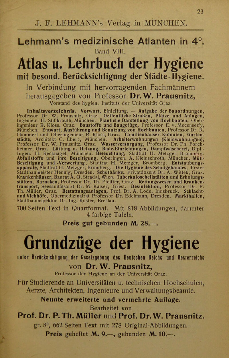 Lehmann's medizinische Atlanten in 4°. Band VIII. Atlas u. Lehrbuch der Hygiene mit besond. Berücksichtigung der Städte-Hygiene. In Verbindung mit hervorragenden Fachmännern herausgegeben von Professor Dr.W. Prausnitz, Vorstand des hygien. Instituts der Universität Graz. Inhaltsverzeichnis. Vorwort, Einleitung. — Aufgabe der Bauordnungen, Professor Dr. W. Prausnitz, Graz. Oeffentliche Straßen, Plätze und Anlagen, Ingenieur H. Stillkrauth, München. Planliche Darstellung von Hochbauten, Ober- ingenieur R. Kloss, Graz. Baustoffe und Baugefüge, Professor E. v. Mecenselfy, München. Entwurf, Ausführung und Benutzung von Hochbauten, Professor Dr. R. Hammerl und Oberingenieur R. Kloss, Graz. Familienhäuser-Kolonien, Garten- städte, Architekt C. Ebert, München. Arbeiterwohnungen (Kleinwohnungen), Professor Dr. W. Prausnitz, Graz. Wasserversorgung, Professor Dr. Ph. Forch- heimer, Graz. Lüftung u. Heizung, Bade-Einrichtungen, Dampfwäscherei, Dipl.- Ingen. H. Recknagel, München. Beleuchtung, Stadtrat H. Metzger, Bromberg. Abfallstoffe und ihre Beseitigung, Oberingen. A. Kleinschroth, München. Müll- Beseitigung und -Verwertung, Stadtrat H. Metzger, Bromberg. Entstaubungs- apparate, Stadtrat H. Metzger, Bromberg. Die Hygiene des Schulgebäudes, Erster Stadtbaumeister Hennig, Dresden. Schulbänke, Privatdozent Dr. A. Wittek, Graz. Krankenhäuser, Baurat A. G. Stradal, Wien. Tuberkuloseheilstätten und Erholungs- stätten, Baracken, Professor Dr. Th. Pfeiffer, Graz. Rettungswesen und Kranken- transport, Seesanitätsarzt Dr. M. Kaiser, Triest. Desinfektion, Professor Dr. P. Th. Müller, Graz. Bestattungsanlagen, Prof. Dr. A. Lode, Innsbruck. Schlacht- und Viehhöfe, Obermedizinalrat Professor Dr. Edelmann, Dresden. Markthallen, Stadtbauinspektor Dr. Ing. Küster, Breslau. 700 Seiten Text in Quartformat. Mit 818 Abbildungen, darunter 4 farbige Tafeln. Preis gut gebunden M. 28.—. Grundzüge der Hygiene unter Berücksichtigung der Gesetzgebung des Deutschen Reichs und Oesterreichs von Dr. W. Prausnitz, Professor der Hygiene an der Universität Graz. Für Studierende an Universitäten u. technischen Hochschulen, Aerzte, Architekten, Ingenieure und Verwaltungsbeamte. Neunte erweiterte und vermehrte Auflage. Bearbeitet von Prof. Dr. P.Th. Müller und Prof. Dr.W. Prausnitz. gr. 8®, 662 Seiten Text mit 278 Original-Abbildungen. Preis geheftet M. 9.—, gebunden M. 10.—.