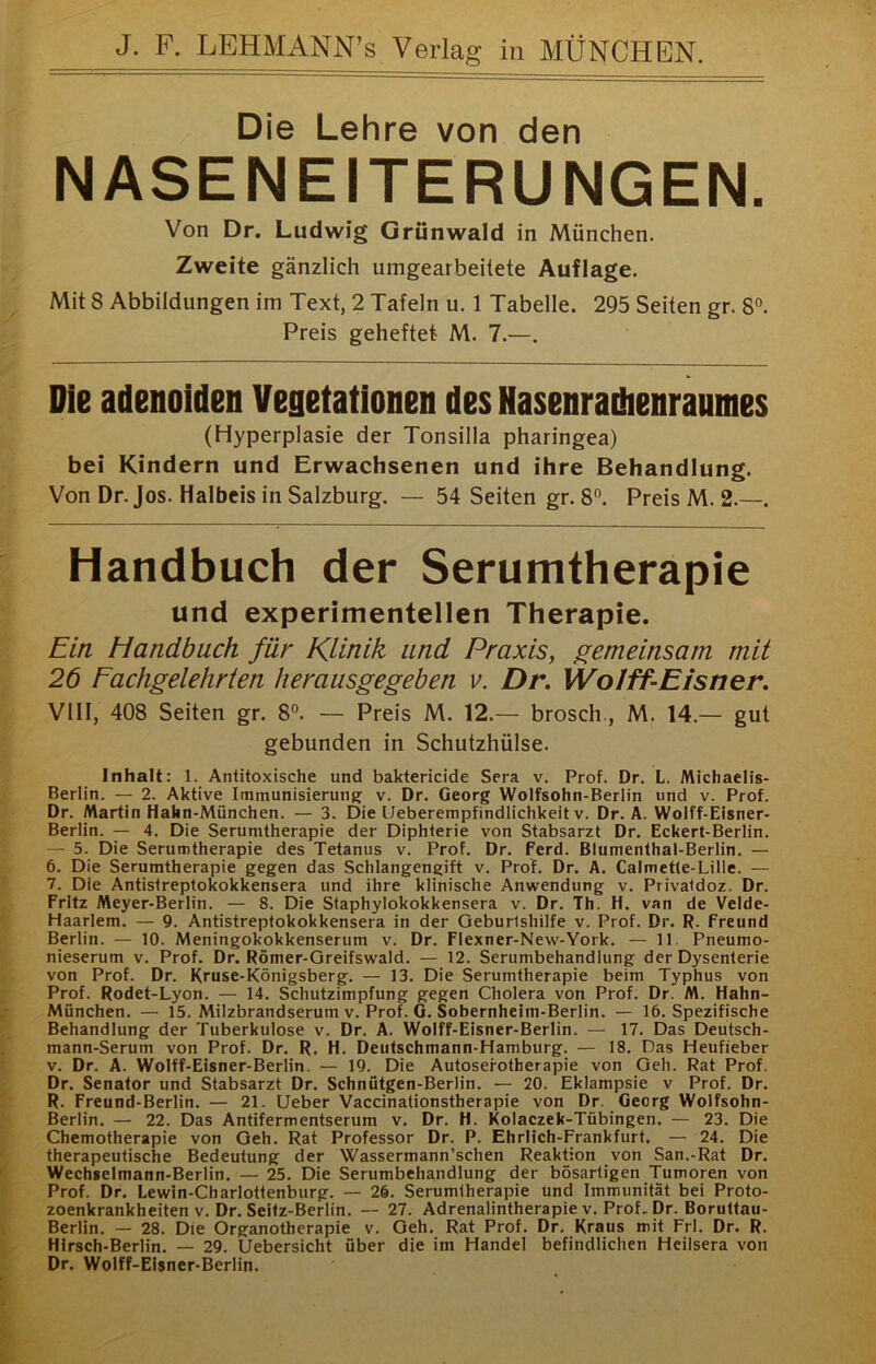 Die Lehre von den NASENEITERUNGEN. Von Dr. Ludwig Grünwald in München. Zweite gänzlich umgearbeitete Auflage. Mit 8 Abbildungen im Text, 2 Tafeln u. 1 Tabelle. 295 Seiten gr. 8°. Preis geheftet M. 7.—. Die adenoiden Vegetationen des Hasenradienraumes (Hyperplasie der Tonsilla pharingea) bei Kindern und Erwachsenen und ihre Behandlung. Von Dr. Jos. Halbeis in Salzburg. — 54 Seiten gr. 8°. Preis M. 2.—. Handbuch der Serumtherapie und experimentellen Therapie. Ein Handbuch für Klinik und Praxis, f^emeinsam mit 26 Fachgelehrten herausgegeben v. Dr, Wo/ff-E/sner. VllI, 408 Seiten gr. 8°. — Preis M. 12.— brosch., M. 14.— gut gebunden in Schutzhülse. Inhalt: 1. Antitoxische und baktericide Sera v. Prof. Dr. L. Michaelis- Berlin. — 2. Aktive Immunisierung: v. Dr. Georg Wolfsohn-Berlin und v. Prof. Dr. Martin Hahn-München. — 3. Die Ueberempfindlichkeit v. Dr. A. Wolff-Eisner- Berlin. — 4. Die Serumtherapie der Diphterie von Stabsarzt Dr. Eckert-Berlin. — 5. Die Serumtherapie des Tetanus v. Prof. Dr. ferd. BIuinenthal-Berlin. —■ 6. Die Serumtherapie gegen das Schlangengift v. Prof. Dr. A. Calmette-Lille. — 7. Die Antistreptokokkensera und ihre klinische Anwendung v. Privatdoz. Dr. Fritz Meyer-Berlin. — 8. Die Staphylokokkensera v. Dr. Th. H. van de Velde- Haarlem. — 9. Antistreptokokkensera in der Geburtshilfe v. Prof. Dr. R. freund Berlin. — 10. Meningokokkenserum v. Dr. Flexner-New-York. — 11. Pneumo- nieserum V. Prof. Dr. Römer-Greifswald. — 12. Serumbehandlung der Dysenterie von Prof. Dr. Kruse-Königsberg. — 13. Die Serumtherapie beim Typhus von Prof. Rodet-Lyon. — 14. Schutzimpfung gegen Cholera von Prof. Dr. M. Hahn- München. — 15. Milzbrandserum V. Prof. G. Sobernheim-Berlin. — 16. Spezifische Behandlung der Tuberkulose v. Dr. A. Wolff-Eisner-Berlin. — 17. Das Deutsch- mann-Serum von Prof. Dr. R. H. Deutschmann-Hamburg. — 18. Das Heufieber V. Dr. A. Wolff-Eisner-Berlin. — 19. Die Autosefotherapie von Geh. Rat Prof. Dr. Senator und Stabsarzt Dr. Schnütgen-Berlin. — 20. Eklampsie v Prof. Dr. R. Freund-Berlin. — 21. lieber Vaccinationstherapie von Dr. Georg Wolfsohn- Berlin. — 22. Das Antifermentserum v. Dr. H. Kolaczek-Tübingen. — 23. Die Chemotherapie von Geh. Rat Professor Dr. P. Ehrlich-Frankfurt. — 24. Die therapeutische Bedeutung der Wassermann’schen Reaktion von San.-Rat Dr. Wechselmann-Berlin. — 25. Die Serumbehandlung der bösartigen Tumoren von Prof. Dr. Lewin-Charlottenburg. — 26. Serumtherapie und Immunität bei Proto- zoenkrankheiten v. Dr. Seifz-Berlin. -- 27. Adrenalintherapie V. Prof. Dr. Boruttau- Berlin. — 28. Die Organotherapie v. Geh. Rat Prof. Dr. Kraus mit Frl. Dr. R. Hirsch-Berlin. — 29. Uebersicht über die im Handel befindlichen Heilsera von Dr. Wolff-Eisner-Berlin.