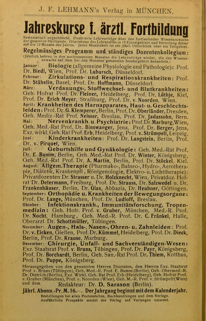 lahreskurse i. irztl. Fortbildung Systematisch ^eeordnete, illustrierte Lehrvorträge über den fortlaufenden Wissenszuwachs auf ^''^derung des Lehrstoffes in 12 Einzelgebiele und Verteilung dieser auf die 12 Monate des Jahres, jedes Monatsheft ist ein jährl. Ueberblick über ein Teilgebiet. Regelmässiges Programm und ständiges Dozentenkollegium: (Jährlich kehren in den nachbenannten Monaten die Lehrvortiäge wieder, die den Wissens- zuwachs auf dem bei den Monaten genannten Sondergebiet behandeln.) Januar: Biologie (allgemeine Physiologie und Pathologie): Prof. Dr. Biedl, Wien, Prof. Dr. Lubarsch, Düsseldorf. Februar: Zirkulations- und Respirationskrankheiten: Prof. Dr. Stähelin, Basel, Prof. Dr. Hoffmann, Düsseldorf. März: Verdauungs-, Stoffwechsel- und Blutkrankheiten: Geh. Hofrat Prof. Dr. Heiner, Heidelberg, Prof. Dr. Lüthje, Kiel, Prof. Dr. Erich Meyer, Straßburg, Prof. Dr. v. Noorden, Wien. April: Krankheiten des Harnapparates, Haut- u.Geschlechts- leiden : Prof. Dr. G. Klemperer, Berlin, Prof. Dr. Oberländer, Dresden, Geh. Mediz.-Rat Prof. Neisser, Breslau, Prof. Dr. Jadassohn, Bern. Mai: Nervenkrankh. u. Psychiatrie: Prof.Dr.Marburg,Wien, Geh. Med.-Rat Prof. Dr. Binswanger, Jena, Prof. Dr. Berger, Jena, Exz. wirkl. Geh. Rat Prof. Erb, Heidelberg, Prof. v. Strümpell, Leipzig. Juni: Kinderkrankheiten: Prof. Dr. Langstein, Berlin, Prof. Dr. V. Pirquet, Wien. Juli: Geburtshilfe und Gynäkologie: Geh. Med.-Rat Prof. Dr. E. Bumm., Berlin, Geh. Med.-Rat Prof. Dr. Winter, Königsberg, Geh. Med.-Rat Prof. Dr. A. Martin, Berlin, Prof. Dr. Stöckel, Kiel. August: Allgem.Therapie (Pharinako-, Balneo-, Hydro-, Aerothera- pie, Diätetik, Krankenpfl, Röntgenologie, Elektro-u.Lichttherapie): Privatdozenten Dr. Strasser u. Dr. Holzknecht, Wien, Privatdoz. Hof- rat Dr. Determann, Freiburg, Prof. Dr. Strauss, Dr. Salzwedel u. Dr. Frankenhäuser, Berlin, Dr. Glax, Abbazia, Dr. Heubner, Göttingen. September: Orthopädie u. Krankheiten der Bewegungsorgane: Prof. Dr. Lange, München, Prof. Dr. Ludloff, Breslau. Oktober: Infektionskrankh., Immunitätsforschung, Tropen- medizin: Geh. Hofr. Prof. v. Gruben, München, Med.-R. Prof. Dr. Nocht, Hamburg, Geh. Med.-R. Prof. Dr. C. Fränkel, Halle, Oberarzt Dr. Schottmüller, Tübingen. November: Augen-, Hals-, Nasen-, Ohren-u. Zahnleiden : Prof. Dr.v. Eicken, Gießen, Prof. Dr. Kümmel, Heidelberg, Prof. Dr. Dieck, Berlin, Prof. Dr. Krause, Marburg. Dezember: Chirurgie, Unfall- und Sachverständigen-Wesen: Exz. Staatsrat Prof. v. Bruns, Tübingen, Prof. Dr. Payr, Königsberg, Prof. Dr. Borchardt, Berlin, Geh. San.-Rat Prof. Dr. thiem, Kottbus, Prof. Dr. Puppe, Königsberg. Herausgegeben von den genannten Herren Dozenten, den Herren Exz. Staatsrat Prof. V. Bruns (Tübingen), Geh. Med.-R. Prof. E. Bumm (Berlin), Geh. Obermed.-R. Dr. Dietrich (Berlin), Exz. Wirkl. Geh. Rat Prof. Erb (Heidelberg), Geh. Hofrat Prof. V. Gruber (München), Prof. v. Noorden (Wien), Geh. M.-R. Prof. v. StrümpelRWien) und dem Redakteur: Dr. D. Sarason (Berlin). Jährl. Abonn.-Pr.M. 16.-. Derjahrgang beginnt mit dem Kalenderjahr. Bestellungen bei allen Postanstaltcn, Buchhandlungen und dem Verlage. Ausführliche Prospekte sendet der Verlag auf Verlangen umsonst.