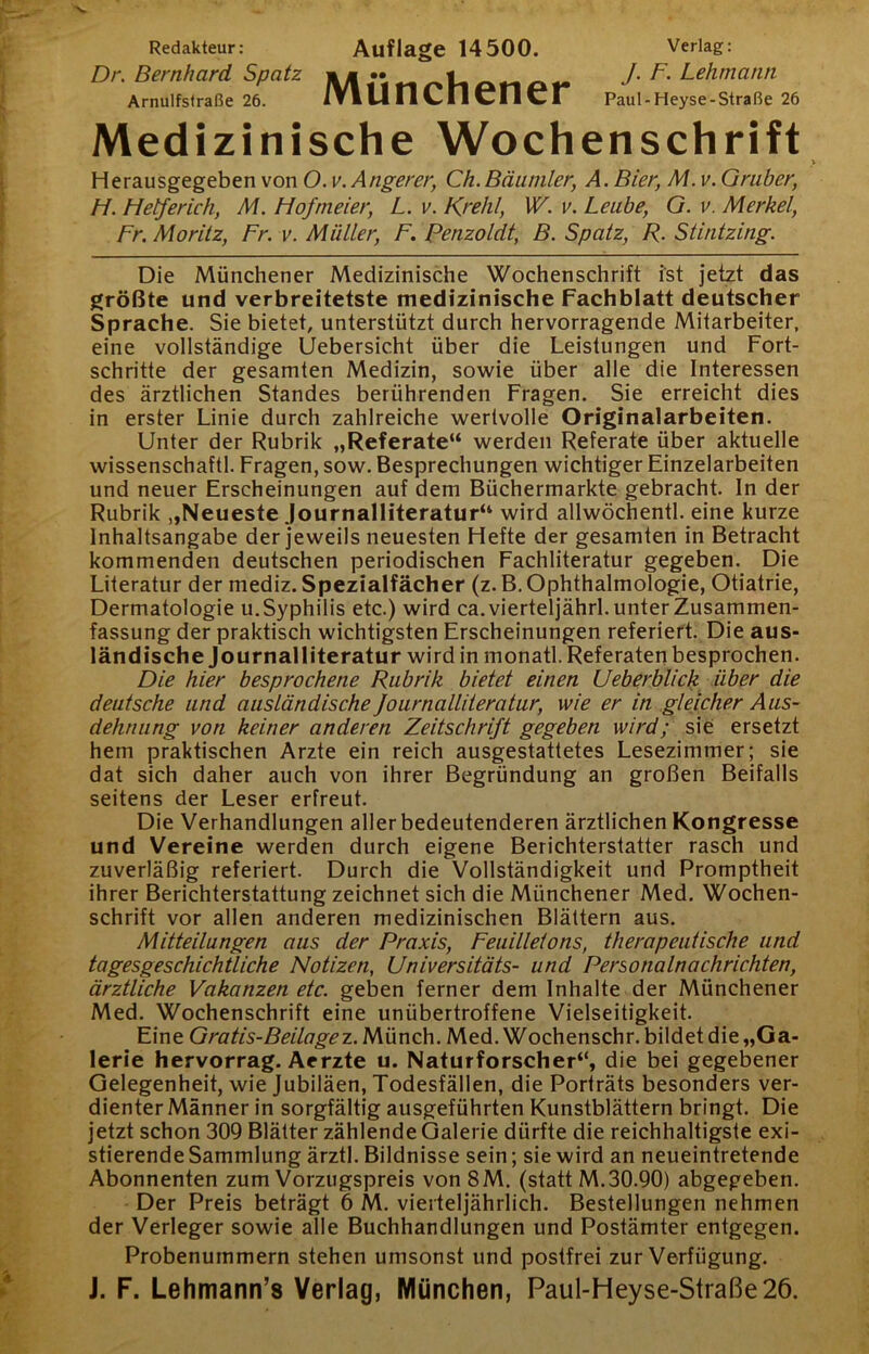 Redakteur: Auflage 14500. Verlag: Dr. Bernhard Spatz .. „ Lehmatm Arnulfsfraße 26. IVl 14 11 ^11 CI I CI Paul-Heyse-Straße 26 Medizinische Wochenschrift V Herausgegeben von O. v.Angerer, Ch.Bäiimler, A. Bier, M. v. Gräber, H. Hederich, M. Hofrneier, L. v. Krehl, W. v. Leute, G. v. Merkel, Fr. Moritz, Fr. v. Müller, F. Penzoldt, B. Spatz, R. Stintzing. Die Münchener Medizinische Wochenschrift ist jetzt das größte und verbreitetste medizinische Fachblatt deutscher Sprache. Sie bietet, unterstützt durch hervorragende Mitarbeiter, eine vollständige Uebersicht über die Leistungen und Fort- schritte der gesamten Medizin, sowie über alle die Interessen des ärztlichen Standes berührenden Fragen. Sie erreicht dies in erster Linie durch zahlreiche wertvolle Originalarbeiten. Unter der Rubrik „Referate“ werden Referate über aktuelle wissenschaftl. Fragen, sow. Besprechungen wichtiger Einzelarbeiten und neuer Erscheinungen auf dem Büchermärkte gebracht. In der Rubrik „Neueste Journalliteratur“ wird allwöchentl. eine kurze Inhaltsangabe der jeweils neuesten Hefte der gesamten in Betracht kommenden deutschen periodischen Fachliteratur gegeben. Die Literatur der mediz. Spezialfächer (z. B. Ophthalmologie, Otiatrie, Dermatologie u. Syphilis etc.) wird ca. vierteljährl. unter Zusammen- fassung der praktisch wichtigsten Erscheinungen referiert. Die aus- ländische Journalliteratur wird in monatl. Referaten besprochen. Die hier besprochene Rubrik bietet einen Ueberblicli_ über die deutsche und ausländische Journalliieratur, wie er in gleicher Aus- dehnung von keiner anderen Zeitschrift gegeben wird; sie ersetzt hem praktischen Arzte ein reich ausgestattetes Lesezimmer; sie dat sich daher auch von ihrer Begründung an großen Beifalls seitens der Leser erfreut. Die Verhandlungen aller bedeutenderen ärztlichen Kongresse und Vereine werden durch eigene Berichterstatter rasch und zuverläßig referiert. Durch die Vollständigkeit und Promptheit ihrer Berichterstattung zeichnet sich die Münchener Med. Wochen- schrift vor allen anderen medizinischen Blättern aus. Mitteilungen aus der Praxis, Feuilletons, therapeutische und tagesgeschichtliche Notizen, Universitäts- und Personalnachrichten, ärztliche Vakanzen etc. geben ferner dem Inhalte der Münchener Med. Wochenschrift eine unübertroffene Vielseitigkeit. Eine Gratis-Beilogez.Wäx\z\\. Med. Wochenschr. bildet die „Ga- lerie hervorrag. Aerzte u. Naturforscher“, die bei gegebener Gelegenheit, wie Jubiläen, Todesfällen, die Porträts besonders ver- dienter Männer in sorgfältig ausgeführten Kunstblättern bringt. Die jetzt schon 309 Blätter zählende Galerie dürfte die reichhaltigste exi- stierende Sammlung ärztl. Bildnisse sein; sie wird an neueintretende Abonnenten zum Vorzugspreis von 8M. (statt M.30.90) abgegeben. Der Preis beträgt 6 M. vierteljährlich. Bestellungen nehmen der Verleger sowie alle Buchhandlungen und Postämter entgegen. Probenummern stehen umsonst und postfrei zur Verfügung. J. F. Lehmann’s Verlag, München, Paul-Heyse-Straße26.