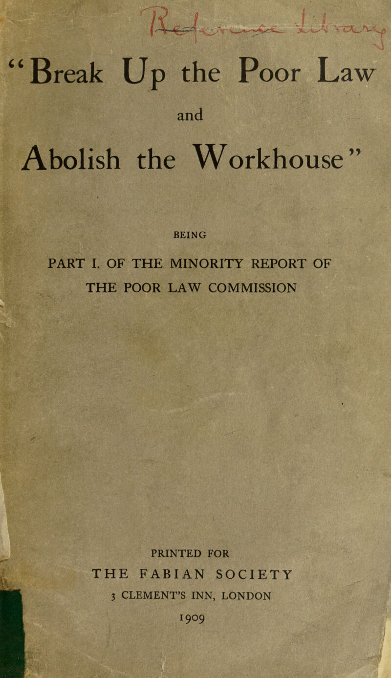 and Abolish the Workhouse” BEING PART I. OF THE MINORITY REPORT OF THE POOR LAW COMMISSION PRINTED FOR THE FABIAN SOCIETY 3 CLEMENT’S INN, LONDON 1909