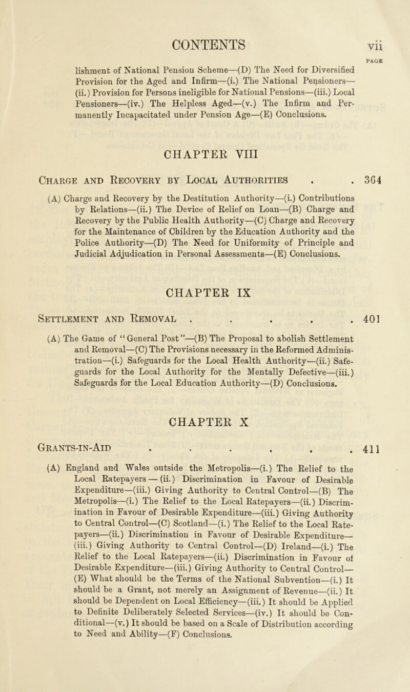 PAGE lishment of National Pension Scheme—(D) The Need for Diversified Provision for the Aged and Infirm—(i.) The National Pensioners— (ii.) Provision for Persons ineligible for National Pensions—(iii.) Local Pensioners—(iv.) The Helpless Aged—(v.) The Infirm and Per- manently Incapacitated under Pension Age—(E) Conclusions. CHAPTER VIII Charge and Recovery by Local Authorities . .364 (A) Charge and Recovery by the Destitution Authority—(i.) Contributions by Relations—(ii.) The Device of Relief on Loan—(B) Charge and Recovery by the Public Health Authority—(C) Charge and Recovery for the Maintenance of Children by the Education Authority and the Police Authority—(D) The Need for Uniformity of Principle and Judicial Adjudication in Personal Assessments—(E) Conclusions. CHAPTER IX Settlement and Removal . . . . .401 (A) The Game of “General Post”—(B) The Proposal to abolish Settlement and Removal—(C) The Provisions necessary in the Reformed Adminis- tration—(i.) Safeguards for the Local Health Authority—(ii.) Safe- guards for the Local Authority for the Mentally Defective—(iii.) Safeguards for the Local Education Authority—(D) Conclusions. CHAPTER X Grants-in-Aid . . . . . .411 (A) England and Wales outside the Metropolis—(i.) The Relief to the Local Ratepayers — (ii.) Discrimination in Favour of Desirable Expenditure—(iii.) Giving Authority to Central Control—(B) The Metropolis—(i.) The Relief to the Local Ratepayers—(ii.) Discrim- ination in Favour of Desirable Expenditure—(iii.) Giving Authority to Central Control—(C) Scotland—(i.) The Relief to the Local Rate- payers—(ii.) Discrimination in Favour of Desirable Expenditure— (iii.) Giving Authority to Central Control—(D) Ireland—(i.) The Relief to the Local Ratepayers—(ii.) Discrimination in Favour of Desirable Expenditure—(iii.) Giving Authority to Central Control— (E) What should be the Terms of the National Subvention—(i.) It should be a Grant, not merely an Assignment of Revenue—( ii.) It should be Dependent on Local Efficiency—(iii.) It should be Applied to Definite Deliberately Selected Services—(iv.) It should be Con- ditional—(v.) It should be based on a Scale of Distribution according to Need and Ability—(F) Conclusions.