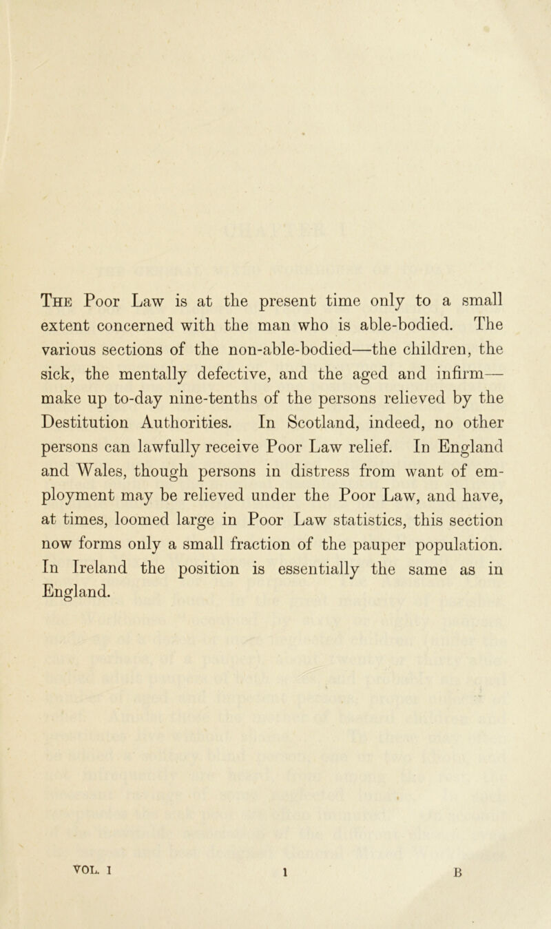 The Poor Law is at the present time only to a small extent concerned with the man who is able-bodied. The various sections of the non-able-bodied—the children, the sick, the mentally defective, and the aged and infirm— make up to-day nine-tenths of the persons relieved by the Destitution Authorities. In Scotland, indeed, no other persons can lawfully receive Poor Law relief. In England and Wales, though persons in distress from want of em- ployment may be relieved under the Poor Law, and have, at times, loomed large in Poor Law statistics, this section now forms only a small fraction of the pauper population. In Ireland the position is essentially the same as in England. VOL. i