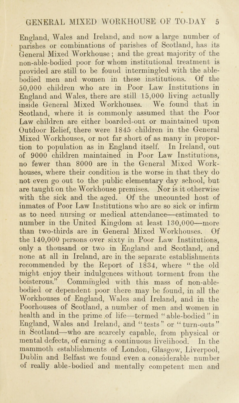 England, Wales and Ireland, and now a large nnmber of parishes or combinations of parishes of Scotland, has its General Mixed Workhouse; and the great majority of the non-able-bodied poor for whom institutional treatment is provided are still to be found intermingled with the able- bodied men and women in these institutions. Of the 50,000 children who are in Poor Law Institutions in England and Wales, there are still 15,000 living actually inside General Mixed Workhouses. We found that in Scotland, where it is commonly assumed that the Poor Law children are either boarded-out or maintained upon Outdoor Relief, there were 1845 children in the General Mixed Workhouses, or not far short of as many in propor- tion to population as in England itself. In Ireland, out of 9000 children maintained in Poor Law Institutions, no fewer than 8000 are in the General Mixed Work- houses, where their condition is the worse in that they do not even go out to the public elementary day school, but are taught on the Workhouse premises. Nor is it otherwise with the sick and the aged. Of the uncounted host of inmates of Poor Law Institutions who are so sick or infirm as to need nursing or medical attendance—estimated to number in the United Kingdom at least 130,000—more than two-thirds are in General Mixed Workhouses. Of the 140,000 persons over sixty in Poor Law Institutions, only a thousand or two in England and Scotland, and none at all in Ireland, are in the separate establishments recommended by the Report of 1834, where “ the old might enjoy their indulgences without torment from the boisterous.” Commingled with this mass of non-able- bodied or dependent poor there may be found, in all the Workhouses of England, Wales and Ireland, and in the Poorhouses of Scotland, a number of men and women in health and in the prime of life—termed “ able-bodied ” in England, Wales and Ireland, and “tests” or “turn-outs” in Scotland—who are scarcely capable, from physical or mental defects, of earning a continuous livelihood. In the mammoth establishments of London, Glasgow, Liverpool, Dublin and Belfast we found even a considerable number of really able-bodied and mentally competent men and