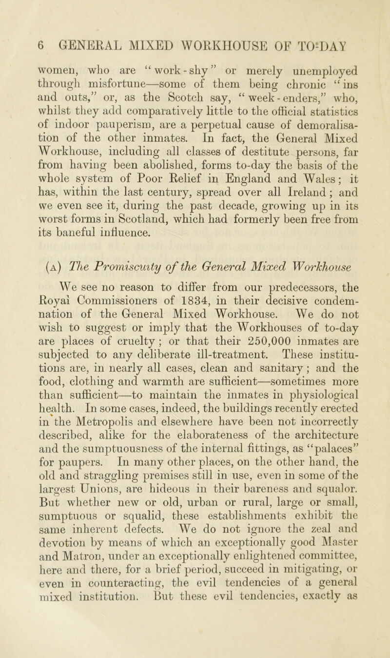 women, who are “work-shy” or merely unemployed through misfortune—some of them being chronic “ ins and outs,” or, as the Scotch say, “ week - enders,” who, whilst they add comparatively little to the official statistics of indoor pauperism, are a perpetual cause of demoralisa- tion of the other inmates. In fact, the General Mixed Workhouse, including all classes of destitute persons, far from having been abolished, forms to-day the basis of the whole system of Poor Relief in England and Wales; it has, within the last century, spread over all Ireland; and we even see it, during the past decade, growing up in its worst forms in Scotland, which had formerly been free from its baneful influence. (a) The Promiscuity of the General Mixed Workhouse We see no reason to differ from our predecessors, the Royal Commissioners of 1834, in their decisive condem- nation of the General Mixed Workhouse. We do not wish to suggest or imply that the Workhouses of to-day are places of cruelty ; or that their 250,000 inmates are subjected to any deliberate ill-treatment. These institu- tions are, in nearly all cases, clean and sanitary; and the food, clothing and warmth are sufficient—sometimes more than sufficient—to maintain the inmates in physiological health. In some cases, indeed, the buildings recently erected in the Metropolis and elsewhere have been not incorrectly described, alike for the elaborateness of the architecture and the sumptuousness of the internal fittings, as “palaces” for paupers. In many other places, on the other hand, the old and straggling premises still in use, even in some of the largest Unions, are hideous in their bareness and squalor. But whether new or old, urban or rural, large or small, sumptuous or squalid, these establishments exhibit the same inherent defects. We do not ignore the zeal and devotion by means of which an exceptionally good Master and Matron, under an exceptionally enlightened committee, here and there, for a brief period, succeed in mitigating, or even in counteracting, the evil tendencies of a general mixed institution. But these evil tendencies, exactly as