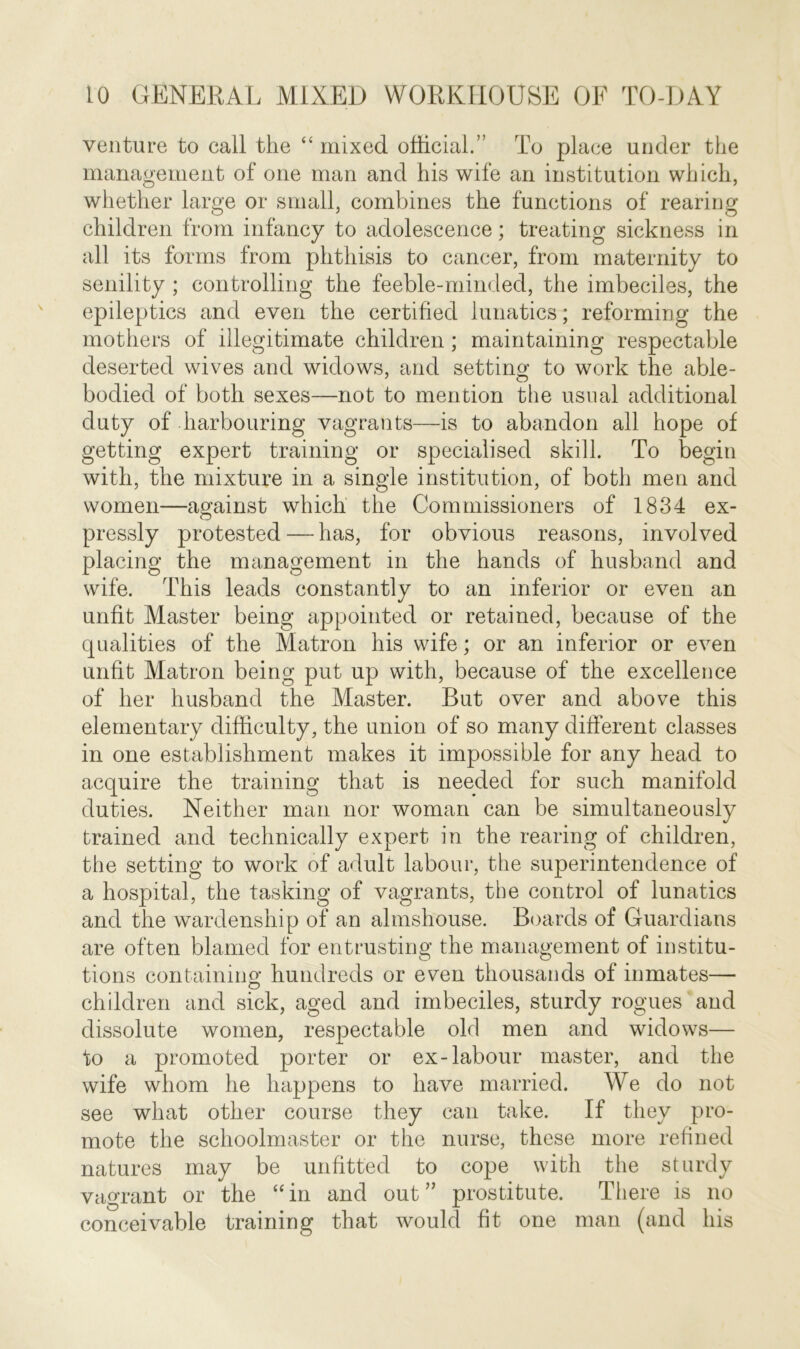 venture to call the “ mixed official.” To place under the management of one man and his wife an institution which, whether large or small, combines the functions of rearing children from infancy to adolescence; treating sickness in all its forms from phthisis to cancer, from maternity to senility ; controlling the feeble-minded, the imbeciles, the epileptics and even the certified lunatics; reforming the mothers of illegitimate children; maintaining respectable deserted wives and widows, and setting to work the able- bodied of both sexes—not to mention the usual additional duty of harbouring vagrants—is to abandon all hope of getting expert training or specialised skill. To begin with, the mixture in a single institution, of both men and women—against which the Commissioners of 1834 ex- pressly protested — has, for obvious reasons, involved placing the management in the hands of husband and wife. This leads constantly to an inferior or even an unfit Master being appointed or retained, because of the qualities of the Matron his wife; or an inferior or even unfit Matron being put up with, because of the excellence of her husband the Master. But over and above this elementary difficulty, the union of so many different classes in one establishment makes it impossible for any head to acquire the training that is needed for such manifold duties. Neither man nor woman can be simultaneously trained and technically expert in the rearing of children, the setting to work of adult labour, the superintendence of a hospital, the tasking of vagrants, the control of lunatics and the wardenship of an almshouse. Boards of Guardians are often blamed for entrusting the management of institu- tions containing hundreds or even thousands of inmates— children and sick, aged and imbeciles, sturdy rogues and dissolute women, respectable old men and widows— to a promoted porter or ex-labour master, and the wife whom he happens to have married. We do not see what other course they can take. If they pro- mote the schoolmaster or the nurse, these more refined natures may be unfitted to cope with the sturdy vagrant or the “in and out” prostitute. There is no conceivable training that would fit one man (and his