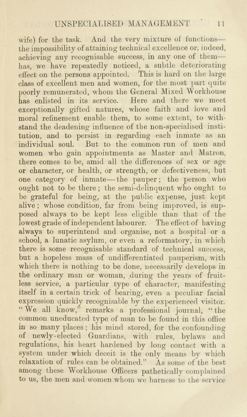 wife) for the task. And the very mixture of functions— the impossibility of attaining technical excellence or, indeed, achieving any recognisable success, in any one of them— has, we have repeatedly noticed, a subtle deteriorating effect on the persons appointed. This is hard on the large class of excellent men and women, for the most part quite poorly remunerated, whom the General Mixed Workhouse has enlisted in its service. Here and there we meet exceptionally gifted natures, whose faith and love and moral refinement enable them, to some extent, to with- stand the deadening influence of the non-specialised insti- tution, and to persist in regarding each inmate as an individual soul. But to the common run of men and women who gain appointments as Master and Matron, there comes to be, amid all the differences of sex or age or character, or health, or strength, or defectiveness, but one category of inmate—the pauper; the person who ought not to be there; the semi-delinquent who ought to be grateful for being, at the public expense, just kept alive ; whose condition, far from being improved, is sup- posed always to be kept less eligible than that of the lowest grade of independent labourer. The effect of having always to superintend and organise, not a hospital or a school, a lunatic asylum, or even a reformatory, in which there is some recognisable standard of technical success, but a hopeless mass of undifferentiated pauperism, with which there is nothing to be done, necessarily develops in the ordinary man or woman, during the years of fruit- less service, a particular type of character, manifesting itself in a certain trick of bearing, even a peculiar facial expression quickly recognisable by the experienced visitor. “We all know/' remarks a professional journal, “the common uneducated type of man to be found in this office in so many places ; his mind stored, for the confounding of newly-elected Guardians, with rules, bylaws and regulations, his heart hardened by long contact with a system under which deceit is the only means by which relaxation of rules can be obtained.” As some of the best among these Workhouse Officers pathetically complained to us, the men and women whom we harness to the service