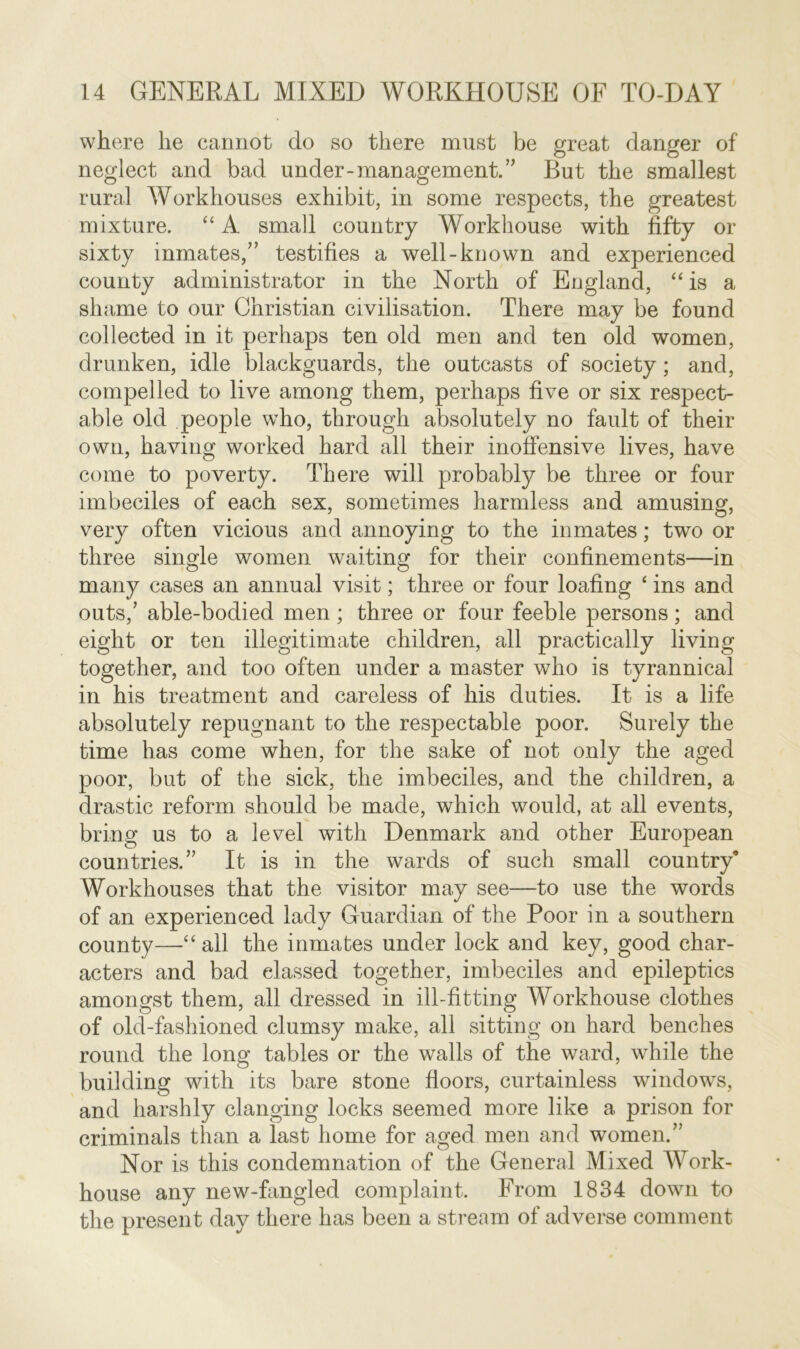 where he cannot do so there must be great danger of neglect and bad under-management.” But the smallest rural Workhouses exhibit, in some respects, the greatest mixture. “ A small country Workhouse with fifty or sixty inmates/’ testifies a well-known and experienced county administrator in the North of England, “ is a shame to our Christian civilisation. There may be found collected in it perhaps ten old men and ten old women, drunken, idle blackguards, the outcasts of society ; and, compelled to live among them, perhaps five or six respect- able old people who, through absolutely no fault of their own, having worked hard all their inoffensive lives, have come to poverty. There will probably be three or four imbeciles of each sex, sometimes harmless and amusing, very often vicious and annoying to the inmates; two or three single women waiting for their confinements—in many cases an annual visit; three or four loafing ‘ ins and outs,’ able-bodied men ; three or four feeble persons; and eight or ten illegitimate children, all practically living together, and too often under a master who is tyrannical in his treatment and careless of his duties. It is a life absolutely repugnant to the respectable poor. Surely the time has come when, for the sake of not only the aged poor, but of the sick, the imbeciles, and the children, a drastic reform should be made, which would, at all events, bring us to a level with Denmark and other European countries.” It is in the wards of such small country0 Workhouses that the visitor may see—to use the words of an experienced lady Guardian of the Poor in a southern county—“ all the inmates under lock and key, good char- acters and bad classed together, imbeciles and epileptics amongst them, all dressed in ill-fitting Workhouse clothes of old-fashioned clumsy make, all sitting on hard benches round the long tables or the walls of the ward, while the building with its bare stone floors, curtainless windows, and harshly clanging locks seemed more like a prison for criminals than a last home for aged men and women.” Nor is this condemnation of the General Mixed Work- house any new-fangled complaint. From 1834 down to the present day there has been a stream of adverse comment