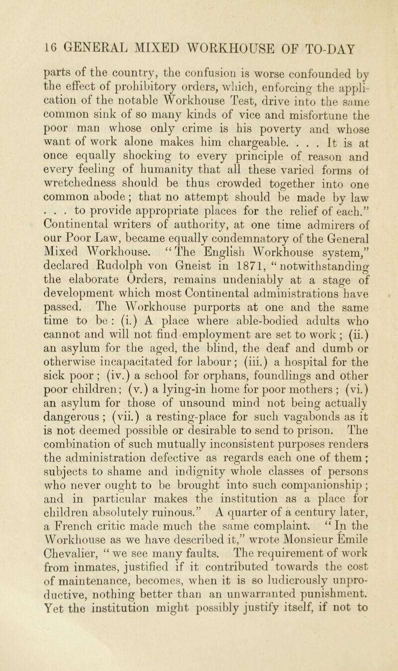 parts of the country, the confusion is worse confounded by the effect of prohibitory orders, which, enforcing the appli- cation of the notable Workhouse Test, drive into the same common sink of so many kinds of vice and misfortune the poor man whose only crime is his poverty and whose want of work alone makes him chargeable. ... It is at once equally shocking to every principle of reason and every feeling of humanity that all these varied forms of wretchedness should be thus crowded together into one common abode; that no attempt should be made by law . . . to provide appropriate places for the relief of each.” Continental writers of authority, at one time admirers of our Poor Law, became equally condemnatory of the General Mixed Workhouse. “ The English Workhouse system,” declared Rudolph von Gneist in 1871, “ notwithstanding the elaborate Orders, remains undeniably at a stage of development which most Continental administrations have passed. The Workhouse purports at one and the same time to be : (i.) A place where able-bodied adults who cannot and will not find employment are set to work ; (ii.) an asylum for the aged, the blind, the deaf and dumb or otherwise incapacitated for labour; (iii.) a hospital for the sick poor ; (iv.) a school for orphans, foundlings and other poor children; (v.) a lying-in home for poor mothers ; (vi.) an asylum for those of unsound mind not being actually dangerous; (vii.) a resting-place for such vagabonds as it is not deemed possible or desirable to send to prison. The combination of such mutually inconsistent purposes renders the administration defective as regards each one of them; subjects to shame and indignity whole classes of persons who never ought to be brought into such companionship ; and in particular makes the institution as a place for children absolutely ruinous.” A quarter of a century later, a French critic made much the same complaint. “ In the Workhouse as we have described it,” wrote Monsieur Emile Chevalier, “ we see many faults. The requirement of work from inmates, justified if it contributed towards the cost of maintenance, becomes, when it is so ludicrously unpro- ductive, nothing better than an unwarranted punishment. Yet the institution might possibly justify itself, if not to