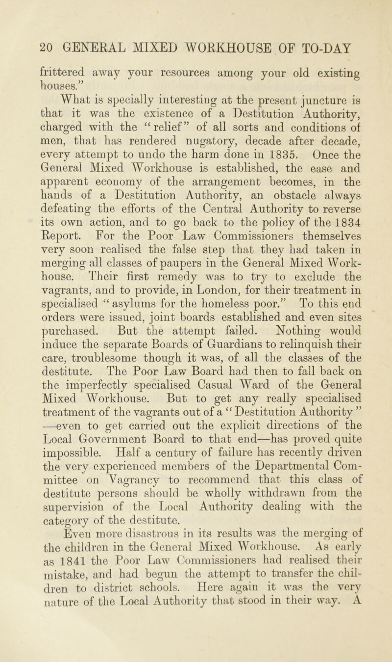 frittered away your resources among your old existing houses.” What is specially interesting at the present juncture is that it was the existence of a Destitution Authority, charged with the “ relief” of all sorts and conditions of men, that has rendered nugatory, decade after decade, every attempt to undo the harm done in 1835. Once the General Mixed Workhouse is established, the ease and apparent economy of the arrangement becomes, in the hands of a Destitution Authority, an obstacle always defeating the efforts of the Central Authority to reverse its own action, and to go back to the policy of the 1834 Report. For the Poor Law Commissioners themselves very soon realised the false step that they had taken in merging all classes of paupers in the General Mixed Work- house. Their first remedy was to try to exclude the vagrants, and to provide, in London, for their treatment in specialised “ asylums for the homeless poor.” To this end orders were issued, joint boards established and even sites purchased. But the attempt failed. Nothing would induce the separate Boards of Guardians to relinquish their care, troublesome though it was, of all the classes of the destitute. The Poor Law Board had then to fall back on the imperfectly specialised Casual Ward of the General Mixed Workhouse. But to get any really specialised treatment of the vagrants out of a “ Destitution Authority ” —even to get carried out the explicit directions of the Local Government Board to that end—has proved quite impossible. Half a century of failure has recently driven the very experienced members of the Departmental Com- mittee on Vagrancy to recommend that this class of destitute persons should be wholly withdrawn from the supervision of the Local Authority dealing with the category of the destitute. Even more disastrous in its results was the merging of the children in the General Mixed Workhouse. As early as 1841 the Poor Law Commissioners had realised their mistake, and had begun the attempt to transfer the chil- dren to district schools. Here again it was the very nature of the Local Authority that stood in their way. A