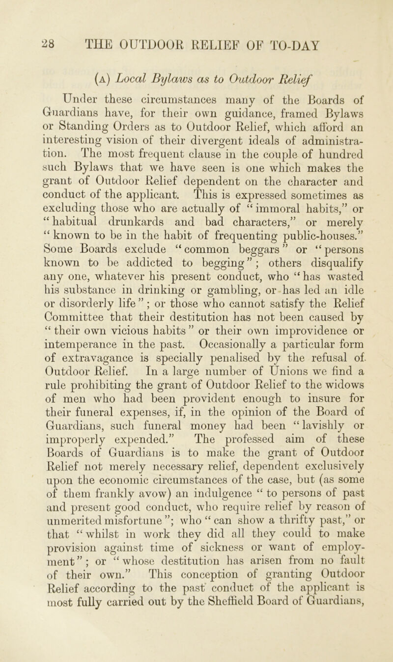 (a) Local Bylaws as to Outdoor Relief Under these circumstances many of the Boards of Guardians have, for their own guidance, framed Bylaws or Standing Orders as to Outdoor Relief, which afford an interesting vision of their divergent ideals of administra- tion. The most frequent clause in the couple of hundred such Bylaws that we have seen is one which makes the grant of Outdoor Relief dependent on the character and conduct of the applicant. This is expressed sometimes as excluding those who are actually of “ immoral habits,” or “ habitual drunkards and bad characters,” or merely “ known to be in the habit of frequenting public-houses.” Some Boards exclude “ common beggars” or “persons known to be addicted to begging ”; others disqualify any one, whatever his present conduct, who “ has wasted his substance in drinking or gambling, or has led an idle or disorderly life ” ; or those who cannot satisfy the Relief Committee that their destitution has not been caused by “ their own vicious habits ” or their own improvidence or intemperance in the past. Occasionally a particular form of extravagance is specially penalised by the refusal of. Outdoor Relief. In a large number of Unions we find a rule prohibiting the grant of Outdoor Relief to the widows of men who had been provident enough to insure for their funeral expenses, if, in the opinion of the Board of Guardians, such funeral money had been “ lavishly or improperly expended.” The professed aim of these Boards of Guardians is to make the grant of Outdoor Relief not merely necessary relief, dependent exclusively upon the economic circumstances of the case, but (as some of them frankly avow) an indulgence “ to persons of past and present good conduct, who require relief by reason of unmerited misfortune ”; who “ can show a thrifty past,” or that “ whilst in work they did all they could to make provision against time of sickness or want of employ- ment ” ; or “ whose destitution has arisen from no fault of their own.” This conception of granting Outdoor Relief according to the past conduct of the applicant is most fully carried out by the Sheffield Board of Guardians,