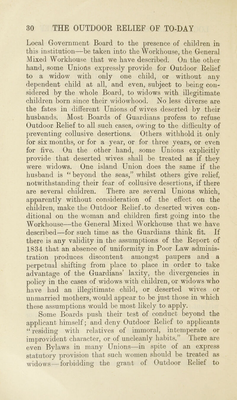 Local Government Board to the presence of children in this institution—be taken into the Workhouse, the General Mixed Workhouse that we have described. On the other hand, some Unions expressly provide for Outdoor Relief to a widow with only one child, or without any dependent child at all, and even, subject to being con- sidered by the whole Board, to widows with illegitimate children born since their widowhood. No less diverse are the fates in different Unions of wives deserted by their husbands. Most Boards of Guardians profess to refuse Outdoor Relief to all such cases, owing to the difficulty of preventing collusive desertions. Others withhold it only for six months, or for a year, or for three years, or even for five. On the other hand, some Unions explicitly provide that deserted wives shall be treated as if they were widows. One island Union does the same if the husband is “ beyond the seas,” whilst others give relief, notwithstanding their fear of collusive desertions, if there are several children. There are several Unions which, apparently without consideration of the effect on the children, make the Outdoor Relief .to deserted wives con- ditional on the woman and children first going into the Workhouse—the General Mixed Workhouse that we have described—for such time as the Guardians think fit. If there is any validity in the assumptions of the Report of 1834 that an absence of uniformity in Poor Law adminis- tration produces discontent amongst paupers and a perpetual shifting from place to place in order to take advantage of the Guardians’ laxity, the divergencies in policy in the cases of widows with children, or widows who have had an illegitimate child, or deserted wives or unmarried mothers, would appear to be just those in which these assumptions would be most likely to apply. Some Boards push their test of conduct beyond the applicant himself; and deny Outdoor Relief to applicants “ residing with relatives of immoral, intemperate or improvident character, or of uncleanly habits.” There are even Bylaws in many Unions—in spite of an express statutory provision that such women should be treated as widows—forbidding the grant of Outdoor Relief to