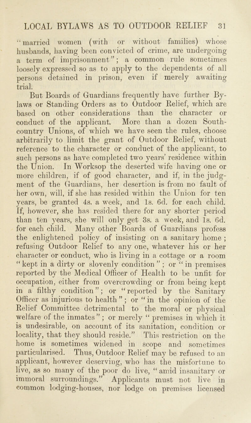 “ married women (with or without families) whose husbands, having been convicted of crime, are undergoing a term of imprisonment”; a common rule sometimes loosely expressed so as to apply to the dependents of all persons detained in prison, even if merely awaiting trial. But Boards of Guardians frequently have further By- laws or Standing Orders as to Outdoor Relief, which are based on other considerations than the character or conduct of the applicant. More than a dozen South- country Unions, of which we have seen the rules, choose arbitrarily to limit the grant of Outdoor Relief, without reference to the character or conduct of the applicant, to such persons as have completed two years’ residence within the Union. In Worksop the deserted wife having one or more children, if of good character, and if, in the judg- ment of the Guardians, her desertion is from no fault of her own, will, if she has resided within the Union for ten years, be granted 4s. a week, and Is. 6d. for each child. If, however, she has resided there for any shorter period than ten years, she will only get 3s. a week, and Is. 6d. for each child. Many other Boards of Guardians profess the enlightened policy of insisting on a sanitary home ; refusing Outdoor Relief to any one, whatever his or her character or conduct, who is living in a cottage or a room “ kept in a dirty or slovenly condition ” ; or “ in premises reported by the Medical Officer of Health to be unfit for occupation, either from overcrowding or from being kept in a filthy condition ”; or “ reported by the Sanitary Officer as injurious to health ” ; or “ in the opinion of the Relief Committee detrimental to the moral or physical welfare of the inmates” ; or merely “ premises in which it is undesirable, on account of its sanitation, condition or locality, that they should reside.” This restriction on the home is sometimes widened in scope and sometimes particularised. Thus, Outdoor Relief may be refused to an applicant, however deserving, who has the misfortune to live, as so many of the poor do live, “ amid insanitary or immoral surroundings.” Applicants must not live in common lodging-houses, nor lodge on premises licensed