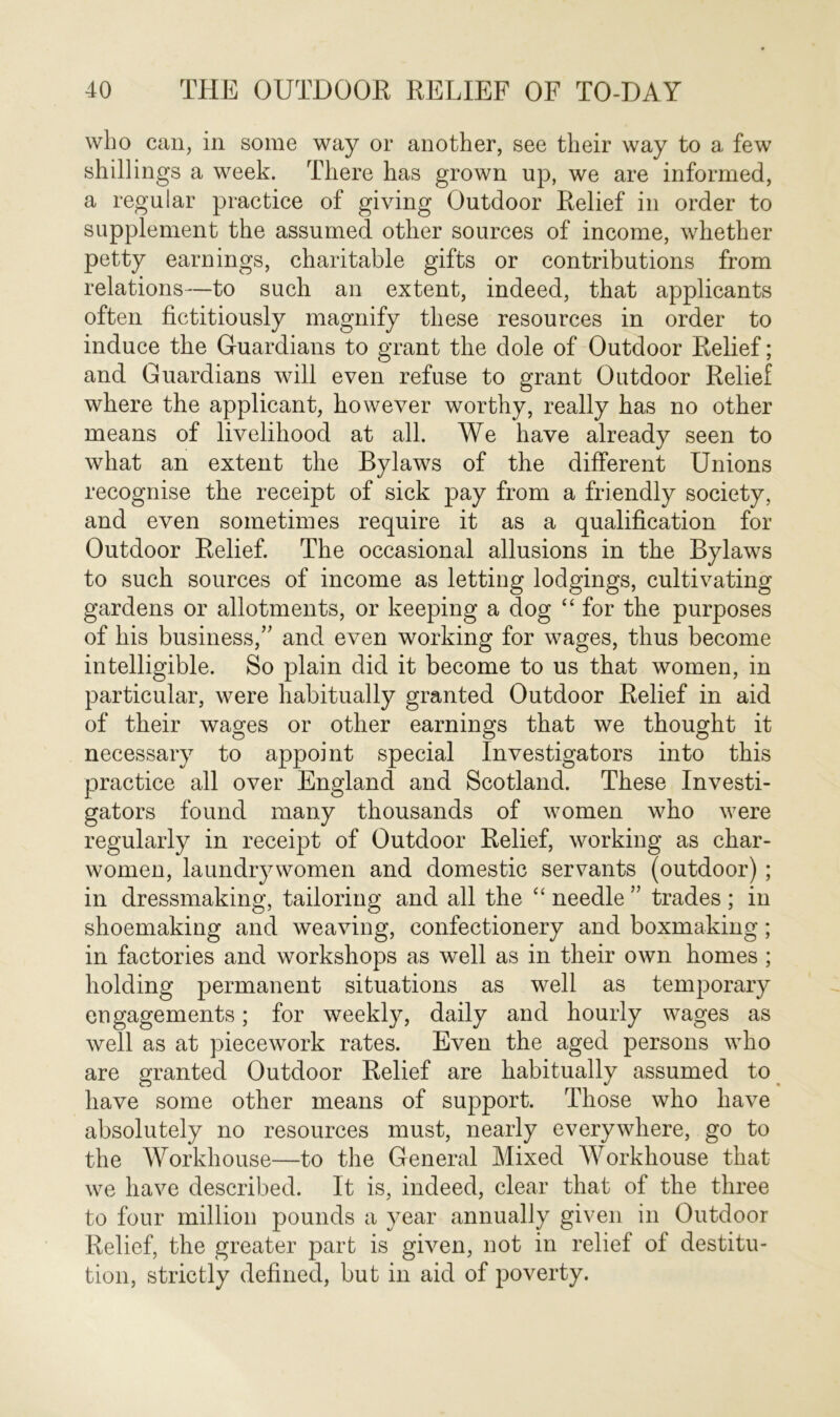 who can, in some way or another, see their way to a few shillings a week. There has grown up, we are informed, a regular practice of giving Outdoor Relief in order to supplement the assumed other sources of income, whether petty earnings, charitable gifts or contributions from relations—to such an extent, indeed, that applicants often fictitiously magnify these resources in order to induce the Guardians to grant the dole of Outdoor Relief; and Guardians will even refuse to grant Outdoor Relief where the applicant, however worthy, really has no other means of livelihood at all. We have already seen to what an extent the Bylaws of the different Unions recognise the receipt of sick pay from a friendly society, and even sometimes require it as a qualification for Outdoor Relief. The occasional allusions in the Bylaws to such sources of income as letting lodgings, cultivating gardens or allotments, or keeping a dog “ for the purposes of his business/' and even working for wages, thus become intelligible. So plain did it become to us that women, in particular, were habitually granted Outdoor Relief in aid of their wages or other earnings that we thought it necessary to appoint special Investigators into this practice all over England and Scotland. These Investi- gators found many thousands of women who were regularly in receipt of Outdoor Relief, working as char- women, laundrywomen and domestic servants (outdoor) ; in dressmaking, tailoring and all the “ needle ” trades ; in shoemaking and weaving, confectionery and boxmaking; in factories and workshops as well as in their own homes ; holding permanent situations as well as temporary engagements; for weekly, daily and hourly wages as well as at piecework rates. Even the aged persons who are granted Outdoor Relief are habitually assumed to have some other means of support. Those who have absolutely no resources must, nearly everywhere, go to the Workhouse—to the General Mixed Workhouse that we have described. It is, indeed, clear that of the three to four million pounds a year annually given in Outdoor Relief, the greater part is given, not in relief ol destitu- tion, strictly defined, but in aid of poverty.