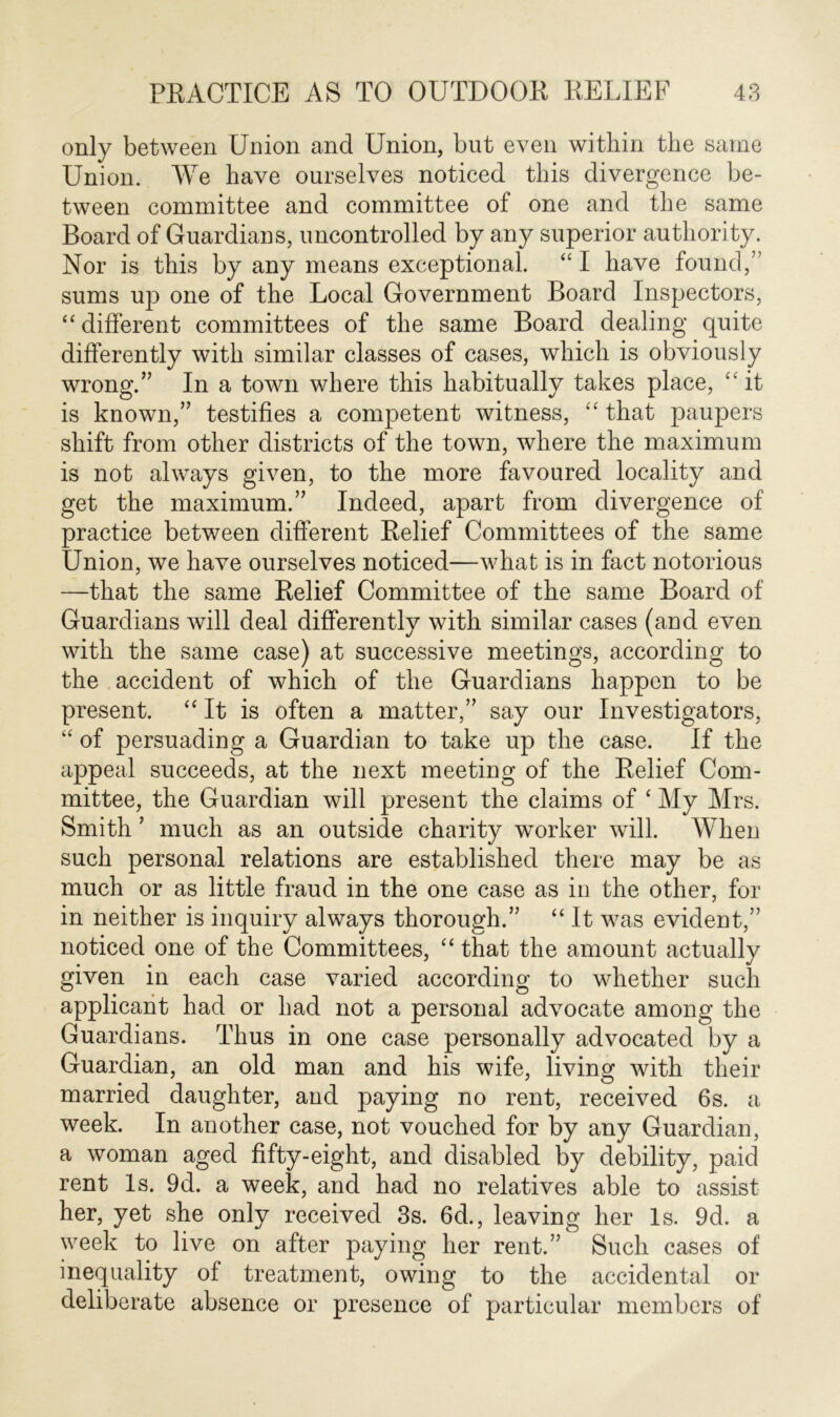 only between Union and Union, but even within the same Union. We have ourselves noticed this divergence be- tween committee and committee of one and the same Board of Guardians, uncontrolled by any superior authority. Nor is this by any means exceptional. “ I have found,” sums up one of the Local Government Board Inspectors, “different committees of the same Board dealing quite differently with similar classes of cases, which is obviously wrong.” In a town where this habitually takes place, “ it is known,” testifies a competent witness, “ that paupers shift from other districts of the town, where the maximum is not always given, to the more favoured locality and get the maximum.” Indeed, apart from divergence of practice between different Relief Committees of the same Union, we have ourselves noticed—what is in fact notorious —that the same Relief Committee of the same Board of Guardians will deal differently with similar cases (and even with the same case) at successive meetings, according to the accident of which of the Guardians happen to be present. “ It is often a matter,” say our Investigators, “ of persuading a Guardian to take up the case. If the appeal succeeds, at the next meeting of the Relief Com- mittee, the Guardian will present the claims of ‘ My Mrs. Smith ’ much as an outside charity worker will. When such personal relations are established there may be as much or as little fraud in the one case as in the other, for in neither is inquiry always thorough.” “ It was evident,” noticed one of the Committees, “ that the amount actually given in each case varied according to whether such applicant had or had not a personal advocate among the Guardians. Thus in one case personally advocated by a Guardian, an old man and his wife, living with their married daughter, and paying no rent, received 6s. a week. In another case, not vouched for by any Guardian, a woman aged fifty-eight, and disabled by debility, paid rent Is. 9d. a week, and had no relatives able to assist her, yet she only received 3s. 6d., leaving her Is. 9d. a week to live on after paying her rent.” Such cases of inequality of treatment, owing to the accidental or deliberate absence or presence of particular members of