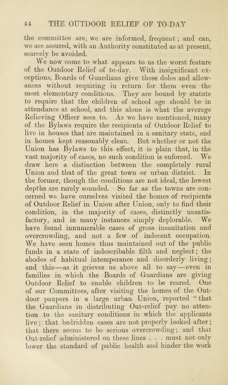 the committee are, we are informed, frequent ; and can, we are assured, with an Authority constituted as at present, scarcely be avoided. We now come to what appears to us the worst feature of the Outdoor Relief of to-day. With insignificant ex- ceptions, Boards of Guardians give these doles and allow- ances without requiring in return for them even the most elementary conditions. They are bound by statute to require that the children of school age should be in attendance at school, and this alone is what the average Relieving Officer sees to. As we have mentioned, many of the Bylaws require the recipients of Outdoor Relief to live in houses that are maintained in a sanitary state, and in homes kept reasonably clean. But whether or not the Union has Bylaws to this effect, it is plain that, in the vast majority of cases, no such condition is enforced. We draw here a distinction between the completely rural Union and that of the great town or urban district. In the former, though the conditions are not ideal, the lowest depths are rarely sounded. So far as the towns are con- cerned we have ourselves visited the homes of recipients of Outdoor Relief in Union after Union, only to find their condition, in the majority of cases, distinctly unsatis- factory, and in many instances simply deplorable. We have found innumerable cases of gross insanitation and overcrowding, and not a few of indecent occupation. AVe have seen homes thus maintained out of the public funds in a state of indescribable filth and neglect; the abodes of habitual intemperance and disorderly living; and this—as it grieves us above all to say—even in families in which the Boards of Guardians are giving Outdoor Relief to enable children to be reared. One of our Committees, after visiting the homes of the Out- door paupers in a large urban Union, reported “ that the Guardians in distributing Out-relief pay no atten- tion to the sanitary conditions in which the applicants live ; that bedridden cases are not properly looked after; that there seems to be serious overcrowding; and that Out-relief administered on these lines . . . must not only lower the standard of public health and hinder the work