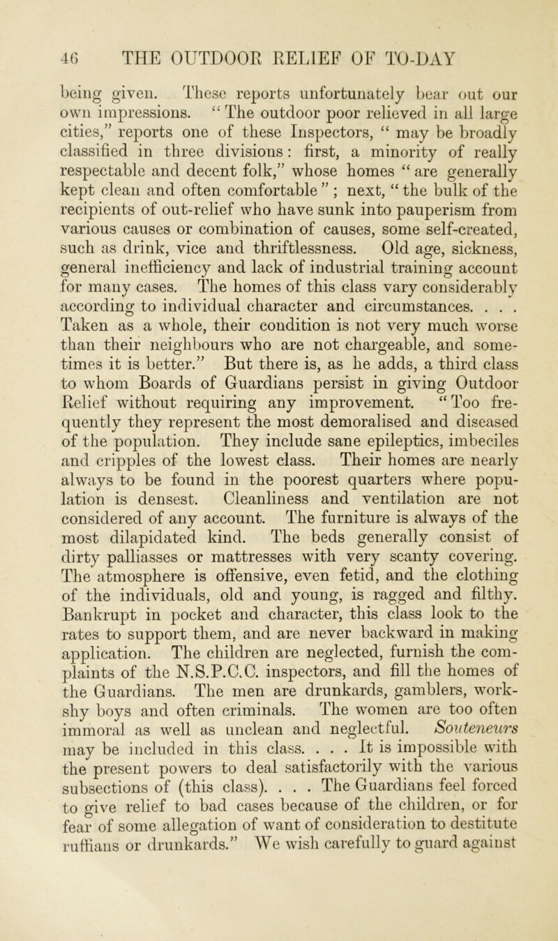 being given. These reports unfortunately bear out our own impressions. “ The outdoor poor relieved in all large cities,” reports one of these Inspectors, “ may be broadly classified in three divisions: first, a minority of really respectable and decent folk,” whose homes “ are generally kept clean and often comfortable ” ; next, “ the bulk of the recipients of out-relief who have sunk into pauperism from various causes or combination of causes, some self-created, such as drink, vice and thriftlessness. Old age, sickness, general inefficiency and lack of industrial training account for many cases. The homes of this class vary considerably according to individual character and circumstances. . . . Taken as a whole, their condition is not very much worse than their neighbours who are not chargeable, and some- times it is better.” But there is, as he adds, a third class to whom Boards of Guardians persist in giving Outdoor- Relief without requiring any improvement. “ Too fre- quently they represent the most demoralised and diseased of the population. They include sane epileptics, imbeciles and cripples of the lowest class. Their homes are nearly always to be found in the poorest quarters where popu- lation is densest. Cleanliness and ventilation are not considered of any account. The furniture is always of the most dilapidated kind. The beds generally consist of dirty palliasses or mattresses with very scanty covering. The atmosphere is offensive, even fetid, and the clothing of the individuals, old and young, is ragged and filthy. Bankrupt in pocket and character, this class look to the rates to support them, and are never backward in making application. The children are neglected, furnish the com- plaints of the N.S.P.GC. inspectors, and fill the homes of the Guardians. The men are drunkards, gamblers, work- shy boys and often criminals. The women are too often immoral as well as unclean and neglectful. Souteneurs may be included in this class. ... It is impossible with the present powers to deal satisfactorily with the various subsections of (this class). . . . The Guardians feel forced to give relief to bad cases because of the children, or for fear of some allegation of want of consideration to destitute ruffians or drunkards.” We wish carefully to guard against