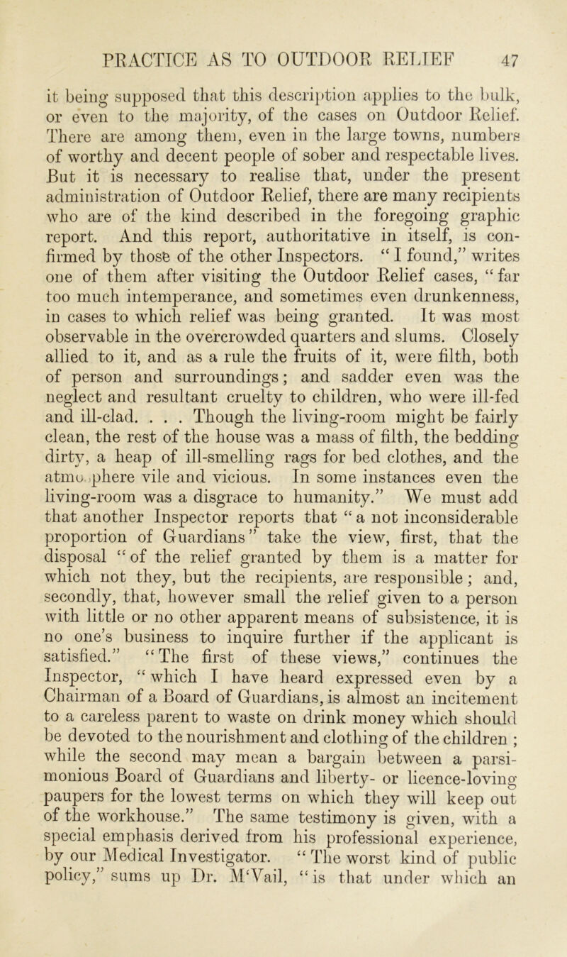 it being supposed that this description applies to the bulk, or even to the majority, of the cases on Outdoor Relief. There are among them, even in the large towns, numbers of worthy and decent people of sober and respectable lives. But it is necessary to realise that, under the present administration of Outdoor Relief, there are many recipients who are of the kind described in the foregoing graphic report. And this report, authoritative in itself, is con- firmed by those of the other Inspectors. “ I found,” writes one of them after visiting the Outdoor Relief cases, “ far too much intemperance, and sometimes even drunkenness, in cases to which relief was being granted. It was most observable in the overcrowded quarters and slums. Closely allied to it, and as a rule the fruits of it, were filth, both of person and surroundings; and sadder even was the neglect and resultant cruelty to children, who were ill-fed and ill-clad. . . . Though the living-room might be fairly clean, the rest of the house was a mass of filth, the bedding dirty, a heap of ill-smelling rags for bed clothes, and the atmosphere vile and vicious. In some instances even the living-room was a disgrace to humanity.” We must add that another Inspector reports that “ a not inconsiderable proportion of Guardians” take the view, first, that the disposal “ of the relief granted by them is a matter for which not they, but the recipients, are responsible; and, secondly, that, however small the relief given to a person with little or no other apparent means of subsistence, it is no one’s business to inquire further if the applicant is satisfied.” “The first of these views,” continues the Inspector, “ which I have heard expressed even by a Chairman of a Board of Guardians, is almost an incitement to a careless parent to waste on drink money which should be devoted to the nourishment and clothing of the children ; while the second may mean a bargain between a parsi- monious Board of Guardians and liberty- or licence-loving paupers for the lowest terms on which they will keep out of the workhouse.” The same testimony is given, with a special emphasis derived from his professional experience, by our Medical Investigator. “ The worst kind of public policy,” sums up Dr. M/Vail, “is that under which an