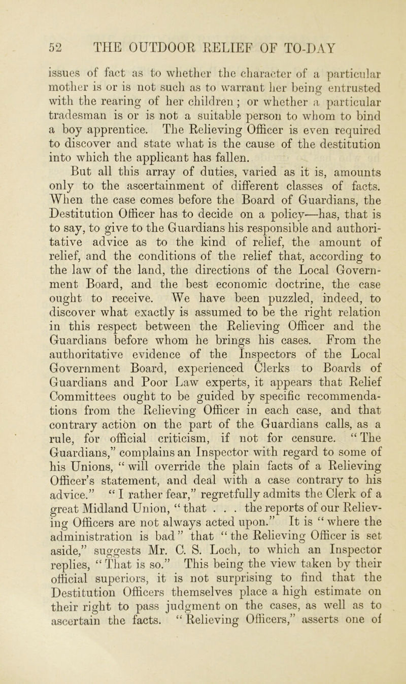 issues of fact as to whether the character of a particular mother is or is not such as to warrant her being entrusted with the rearing of her children; or whether a particular tradesman is or is not a suitable person to whom to bind a boy apprentice. The Relieving Officer is even required to discover and state what is the cause of the destitution into which the applicant has fallen. But all this array of duties, varied as it is, amounts only to the ascertainment of different classes of facts. When the case comes before the Board of Guardians, the Destitution Officer has to decide on a policy—has, that is to say, to give to the Guardians his responsible and authori- tative advice as to the kind of relief, the amount of relief, and the conditions of the relief that, according to the law of the land, the directions of the Local Govern- ment Board, and the best economic doctrine, the case ought to receive. We have been puzzled, indeed, to discover what exactly is assumed to be the right relation in this respect between the Relieving Officer and the Guardians before whom he brings his cases. From the authoritative evidence of the Inspectors of the Local Government Board, experienced Clerks to Boards of Guardians and Poor Law experts, it appears that Relief Committees ought to be guided by specific recommenda- tions from the Relieving Officer in each case, and that contrary action on the part of the Guardians calls, as a rule, for official criticism, if not for censure. “ The Guardians,” complains an Inspector with regard to some of his Unions, “ will override the plain facts of a Relieving Officers statement, and deal with a case contrary to his advice.” “ I rather fear,” regretfully admits the Clerk of a great Midland Union, “ that . . . the reports of our Reliev- ing Officers are not always acted upon.” It is “ where the administration is bad” that “ the Relieving Officer is set aside,” suggests Mr. C. S. Loch, to which an Inspector replies, “ That is so.” This being the view taken by their official superiors, it is not surprising to find that the Destitution Officers themselves place a high estimate on their right to pass judgment on the cases, as well as to ascertain the facts. “ Relieving Officers,” asserts one of