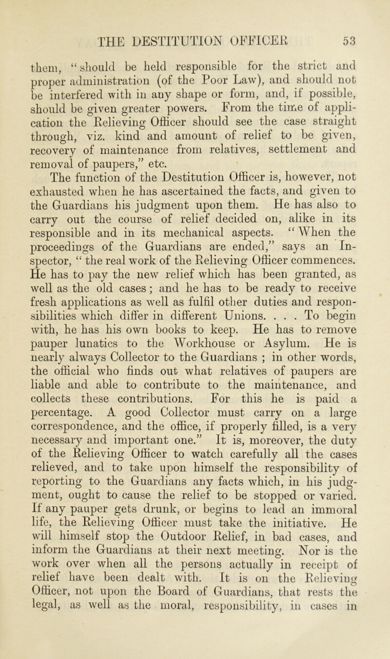 them, “ should be held responsible for the strict and proper administration (of the Poor Law), and should not be interfered with in any shape or form, and, if possible, should be given greater powers. From the time of appli- cation the Relieving Officer should see the case straight through, viz. kind and amount of relief to be given, recovery of maintenance from relatives, settlement and removal of paupers,” etc. The function of the Destitution Officer is, however, not exhausted when he has ascertained the facts, and given to the Guardians his judgment upon them. He has also to carry out the course of relief decided on, alike in its responsible and in its mechanical aspects. “ When the proceedings of the Guardians are ended/’ says an In- spector, “ the real work of the Relieving Officer commences. He has to pay the new relief which has been granted, as well as the old cases; and he has to be ready to receive fresh applications as well as fulfil other duties and respon- sibilities which differ in different Unions. ... To begin with, he has his own books to keep. He has to remove pauper lunatics to the Workhouse or Asylum. He is nearly always Collector to the Guardians ; in other words, the official who finds out what relatives of paupers are liable and able to contribute to the maintenance, and collects these contributions. For this he is paid a percentage. A good Collector must carry on a large correspondence, and the office, if properly filled, is a very necessary and important one.” It is, moreover, the duty of the Relieving Officer to watch carefully all the cases relieved, and to take upon himself the responsibility of reporting to the Guardians any facts which, in his judg- ment, ought to cause the relief to be stopped or varied. If any pauper gets drunk, or begins to lead an immoral life, the Relieving Officer must take the initiative. He will himself stop the Outdoor Relief, in bad cases, and inform the Guardians at their next meeting. Nor is the work over when all the persons actually in receipt of relief have been dealt with. It is on the Relieving Officer, not upon the Board of Guardians, that rests the legal, as well as the moral, responsibility, in cases in