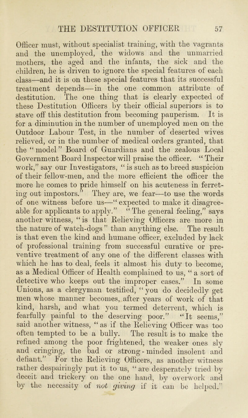 Officer must, without specialist training, with the vagrants and the unemployed, the widows and the unmarried mothers, the aged and the infants, the sick and the children, he is driven to ignore the special features of each class—and it is on these special features that its successful treatment depends—in the one common attribute of destitution. The one thing that is clearly expected of these Destitution Officers by their official superiors is to stave off this destitution from becoming pauperism. It is for a diminution in the number of unemployed men on the Outdoor Labour Test, in the number of deserted wives relieved, or in the number of medical orders granted, that the “ model ” Board of Guardians and the zealous Local Government Board Inspector will praise the officer. “ Their work,” say our Investigators, “ is such as to breed suspicion of their fellow-men, and the more efficient the officer the more he comes to pride himself on his acuteness in ferret- ing out impostors.” They are, we fear—to use the words of one witness before us—“expected to make it disagree- able for applicants to apply.” “ The general feeling,” says another witness, “ is that Relieving Officers are more in the nature of watch-dogs ” than anything else. The result is that even the kind and humane officer, excluded by lack of professional training from successful curative or pre- ventive treatment of any one of the different classes with which he has to deal, feels it almost his duty to become, as a Medical Officer of Health complained to us, “ a sort of detective who keeps out the improper cases.” In some Unions, as a clergyman testified, “you do decidedly get men whose manner becomes, after years of work of that kind, harsh, and what you termed deterrent, which is fearfully painful to the deserving poor.” “It seems,” said another witness, “ as if the Relieving Officer was too often tempted to be a bully. The result is to make the refined among the poor frightened, the weaker ones sly and cringing, the bad or strong - minded insolent and defiant.” For the Relieving Officers, as another witness rather despairingly put it to us, “are desperately tried by deceit and trickery on the one hand, by overwork and by the necessity of not giving if it can be helped..”