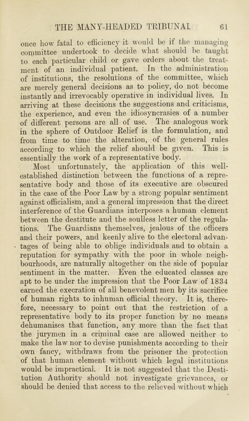 once how fatal to efficiency it would be if the managing committee undertook to decide what should be taught to each particular child or gave orders about the treat- ment of an individual patient. In the administration of institutions, the resolutions of the committee, which are merely general decisions as to policy, do not become instantly and irrevocably operative in individual lives. In arriving at these decisions the suggestions and criticisms, the experience, and even the idiosyncrasies of a number of different persons are all of use. The analogous work in the sphere of Outdoor Relief is the formulation, and from time to time the alteration, of the general rules according to which the relief should be given. This is essentially the work of a representative body. Most unfortunately, the application of this well- established distinction between the functions of a repre- sentative body and those of its executive are obscured in the case of the Poor Law by a strong popular sentiment against officialism, and a general impression that the direct interference of the Guardians interposes a human element between the destitute and the soulless letter of the regula- tions. The Guardians themselves, jealous of the officers and their powers, and keenly alive to the electoral ad van- * tages of being able to oblige individuals and to obtain a reputation for sympathy with the poor in whole neigh- bourhoods, are naturally altogether on the side of popular sentiment in the matter. Even the educated classes are apt to be under the impression that the Poor Law of 1834 earned the execration of all benevolent men by its sacrifice of human rights to inhuman official theory. It is, there- fore, necessary to point out that the restriction of a representative body to its proper function by no means dehumanises that function, any more than the fact that the jurymen in a criminal case are allowed neither to make the law nor to devise punishments according to their own fancy, withdraws from the prisoner the protection of that human element without which legal institutions would be impractical. It is not suggested that the Desti- tution Authority should not investigate grievances, or should be denied that access to the relieved without which