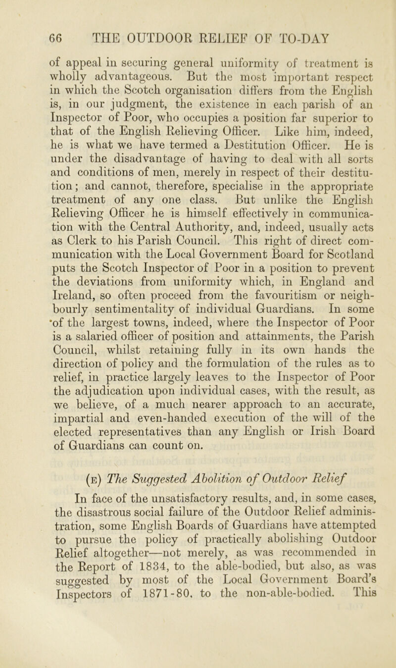 of appeal in securing general uniformity of treatment is wholly advantageous. But the most important respect in which the Scotch organisation differs from the English is, in our judgment, the existence in each parish of an Inspector of Poor, who occupies a position far superior to that of the English Relieving Officer. Like him, indeed, he is what we have termed a Destitution Officer. He is under the disadvantage of having to deal with all sorts and conditions of men, merely in respect of their destitu- tion ; and cannot, therefore, specialise in the appropriate treatment of any one class. But unlike the English Relieving Officer he is himself effectively in communica- tion with the Central Authority, and, indeed, usually acts as Clerk to his Parish Council. This right of direct com- munication with the Local Government Board for Scotland puts the Scotch Inspector of Poor in a position to prevent the deviations from uniformity which, in England and Ireland, so often proceed from the favouritism or neigh- bourly sentimentality of individual Guardians. In some 'of the largest towns, indeed, where the Inspector of Poor is a salaried officer of position and attainments, the Parish Council, whilst retaining fully in its own hands the direction of policy and the formulation of the rules as to relief, in practice largely leaves to the Inspector of Poor the adjudication upon individual cases, with the result, as we believe, of a much nearer approach to an accurate, impartial and even-handed execution of the will of the elected representatives than any English or Irish Board of Guardians can count on. (e) The Suggested Abolition of Outdoor Relief In face of the unsatisfactory results, and, in some cases, the disastrous social failure of the Outdoor Relief adminis- tration, some English Boards of Guardians have attempted to pursue the policy of practically abolishing Outdoor Relief altogether—not merely, as was recommended in the Report of 1834, to the able-bodied, but also, as was suggested by most of the Local Government Board's Inspectors of 1871-80, to the non-able-bodied. This