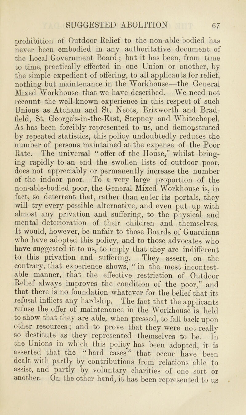 prohibition of Outdoor Relief to the non-able-bodied has never been embodied in any authoritative document of the Local Government Board; but it has been, from time to time, practically effected in one Union or another, by the simple expedient of offering, to all applicants for relief, nothing but maintenance in the Workhouse—the General Mixed Workhouse that we have described. We need not recount the well-known experience in this respect of such Unions as Atcham and St. Neots, Brixworth and Brad- field, St. George’s-in-the-East, Stepney and Whitechapel. As has been forcibly represented to us, and demonstrated by repeated statistics, this policy undoubtedly reduces the number of persons maintained at the expense of the Poor Rate. The universal “ offer of the House,” whilst bring- ing rapidly to an end the swollen lists of outdoor poor, does not appreciably or permanently increase the number of the indoor poor. To a very large proportion of the non-able-bodied poor, the General Mixed Workhouse is, in fact, so deterrent that, rather than enter its portals, they will try every possible alternative, and even put up with almost any privation and suffering, to the physical and mental deterioration of their children and themselves. It would, however, be unfair to those Boards of Guardians who have adopted this policy, and to those advocates who have suggested it to us, to imply that they are indifferent to this privation and suffering. They assert, on the contrary, that experience shows, “ in the most incontest- able manner, that the effective restriction of Outdoor Relief always improves the condition of the poor,” and that there is no foundation whatever for the belief that its refusal inflicts any hardship. The fact that the applicants refuse the offer of maintenance in the Workhouse is held to show that they are able, when pressed, to fall back upon other resources; and to prove that they were not really so destitute as they represented themselves to be. In the Unions in which this policy has been adopted, it is asserted that the “ hard cases ” that occur have been dealt with partly by contributions from relations able to assist, and partly by voluntary charities of one sort or another. On the other hand, it has been represented to us