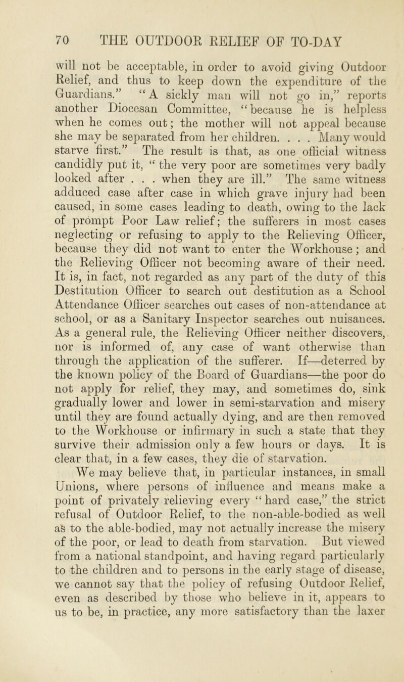 will not be acceptable, in order to avoid giving Outdoor Relief, and thus to keep down the expenditure of the Guardians.” “ A sickly man will not go in,” reports another Diocesan Committee, “because he is helpless when he comes out; the mother will not appeal because she may be separated from her children. . . . Many would starve first.” The result is that, as one official witness candidly put it, “ the very poor are sometimes very badly looked after . . . when they are ill.” The same witness adduced case after case in which grave injury had been caused, in some cases leading to death, owing to the lack of prompt Poor Law relief; the sufferers in most cases neglecting or refusing to apply to the Relieving Officer, because they did not want to enter the Workhouse ; and the Relieving Officer not becoming aware of their need. It is, in fact, not regarded as any part of the duty of this Destitution Officer to search out destitution as a School Attendance Officer searches out cases of non-attendance at school, or as a Sanitary Inspector searches out nuisances. As a general rule, the Relieving Officer neither discovers, nor is informed of, any case of want otherwise than through the application of the sufferer. If—deterred by the known policy of the Board of Guardians—the poor do not apply for relief, they may, and sometimes do, sink gradually lower and lower in semi-starvation and misery until they are found actually dying, and are then removed to the Workhouse or infirmary in such a state that they survive their admission only a few hours or days. It is clear that, in a few cases, thev die of starvation. We may believe that, in particular instances, in small Unions, where persons of influence and means make a point of privately relieving every “ hard case,” the strict refusal of Outdoor Relief, to the non-able-bodied as well afe to the able-bodied, may not actually increase the misery of the poor, or lead to death from starvation. But viewed from a national standpoint, and having regard particularly to the children and to persons in the early stage of disease, we cannot say that the policy of refusing Outdoor Relief, even as described by those who believe in it, appears to us to be, in practice, any more satisfactory than the laxer