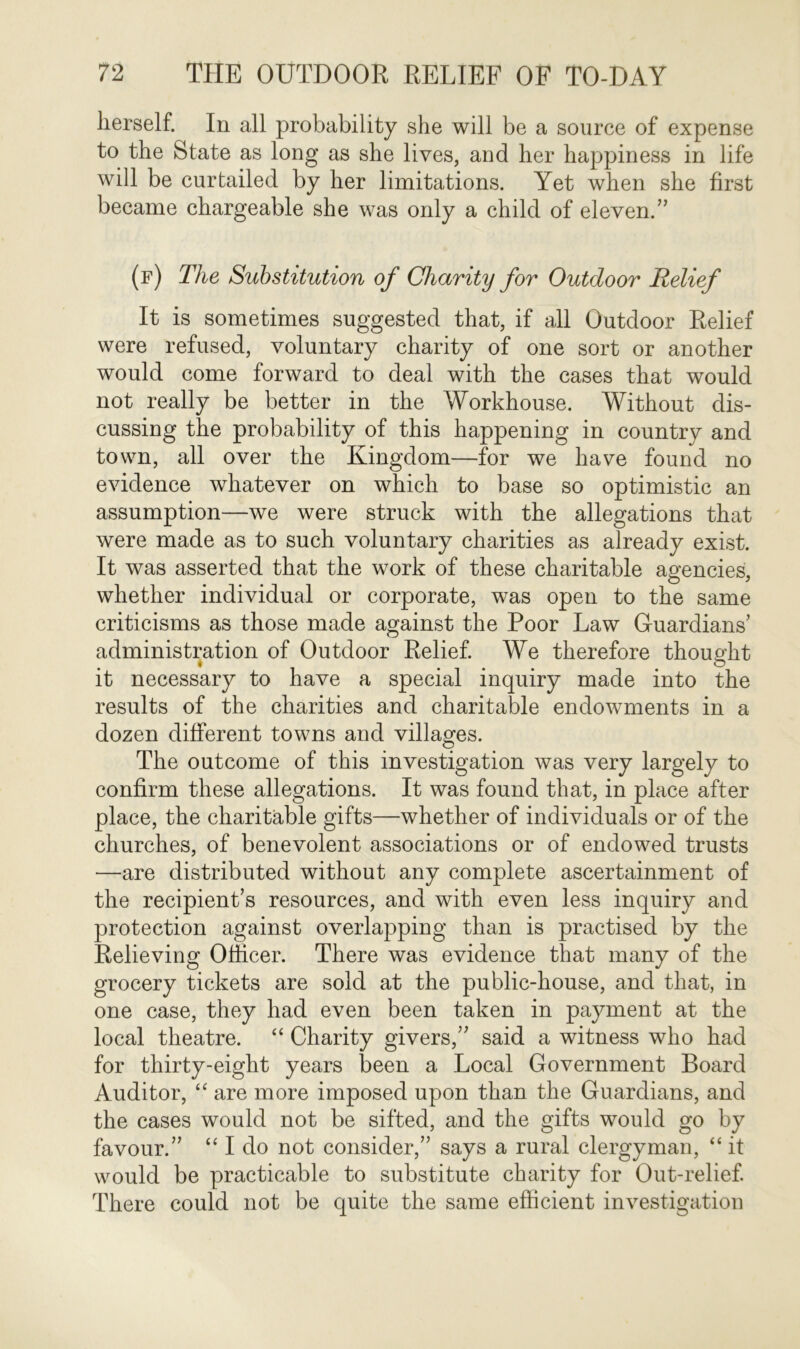 lierself. In all probability she will be a source of expense to the State as long as she lives, and her happiness in life will be curtailed by her limitations. Yet when she first became chargeable she was only a child of eleven.” (f) The Substitution of Charity for Outdoor Relief It is sometimes suggested that, if all Outdoor Relief were refused, voluntary charity of one sort or another would come forward to deal with the cases that would not really be better in the Workhouse. Without dis- cussing the probability of this happening in country and town, all over the Kingdom—for we have found no evidence whatever on which to base so optimistic an assumption—we were struck with the allegations that were made as to such voluntary charities as already exist. It was asserted that the work of these charitable agencies, whether individual or corporate, was open to the same criticisms as those made against the Poor Law Guardians’ administration of Outdoor Relief. We therefore thought it necessary to have a special inquiry made into the results of the charities and charitable endowments in a dozen different towns and villages. The outcome of this investigation was very largely to confirm these allegations. It was found that, in place after place, the charitable gifts—whether of individuals or of the churches, of benevolent associations or of endowed trusts —are distributed without any complete ascertainment of the recipient’s resources, and with even less inquiry and protection against overlapping than is practised by the Relieving Officer. There was evidence that many of the grocery tickets are sold at the public-house, and that, in one case, they had even been taken in payment at the local theatre. “ Charity givers,” said a witness who had for thirty-eight years been a Local Government Board Auditor, “ are more imposed upon than the Guardians, and the cases would not be sifted, and the gifts would go by favour.” “ I do not consider,” says a rural clergyman, “ it would be practicable to substitute charity for Out-relief. There could not be quite the same efficient investigation