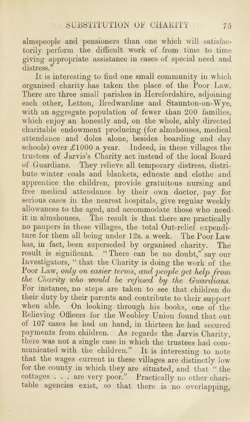 almspeople and pensioners than one which will satisfac- torily perform the difficult work of from time to time giving appropriate assistance in cases of special need and distress.” It is interesting to find one small community in which organised charity has taken the place of the Poor Law. There are three small parishes in Herefordshire, adjoining each other, Letton, Bredwardine and Staunton-on-Wye, with an aggregate population of fewer than 200 families, which enjoy an honestly and, on the whole, ably directed charitable endowment producing (for almshouses, medical attendance and doles alone, besides boarding and day schools) over £1000 a year. Indeed, in these villages the trustees of Jarvis’s Charity act instead of the local Board of Guardians. They relieve all temporary distress, distri- bute winter coals and blankets, educate and clothe and apprentice the children, provide gratuitous nursing and free medical attendance by their own doctor, pay for serious cases in the nearest hospitals, give regular weekly allowances to the aged, and accommodate those who need- it in almshouses. The result is that there are practically no paupers in these villages, the total Out-relief expendi- ture for them all being under 12s. a week. The Poor Law has, in fact, been superseded by organised charity. The result is significant. “ There can be no doubt,” say our Investigators, “that the Charity is doing the work of the Poor Law, only on easier terms, and people get help from the Charity who would he refused hy the Guardians. For instance, no steps are taken to see that children do their duty by their parents and contribute to their support when able. On looking through his books, one of the Relieving Officers for the Weobley Union found that out of 107 cases he had on hand, in thirteen he had secured payments from children. As regards the Jarvis Charity, there was not a single case in which the trustees had com- municated with the children.” It is interesting to note that the wages current in these villages are distinctly low for the county in which they are situated, and that “ the cottages ... are very poor.” Practically no other chari- table agencies exist, so that there is no overlapping,