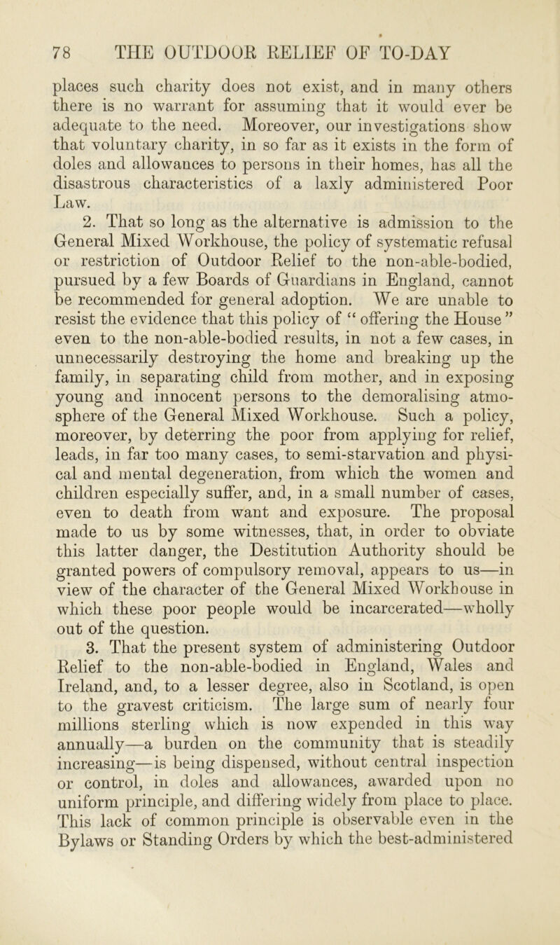 places such charity does not exist, and in many others there is no warrant for assuming that it would ever be adequate to the need. Moreover, our investigations show that voluntary charity, in so far as it exists in the form of doles and allowances to persons in their homes, has all the disastrous characteristics of a laxly administered Poor Law. 2. That so long as the alternative is admission to the General Mixed AVorkhouse, the policy of systematic refusal or restriction of Outdoor Relief to the non-able-bodied, pursued by a few Boards of Guardians in England, cannot be recommended for general adoption. We are unable to resist the evidence that this policy of “ offering the House ” even to the non-able-bodied results, in not a few cases, in unnecessarily destroying the home and breaking up the family, in separating child from mother, and in exposing young and innocent persons to the demoralising atmo- sphere of the General Mixed AVorkhouse. Such a policy, moreover, by deterring the poor from applying for relief, leads, in far too many cases, to semi-starvation and physi- cal and mental degeneration, from which the women and children especially suffer, and, in a small number of cases, even to death from want and exposure. The proposal made to us by some witnesses, that, in order to obviate this latter danger, the Destitution Authority should be granted powers of compulsory removal, appears to us—in view of the character of the General Mixed AVorkhouse in which these poor people would be incarcerated—wholly out of the question. 3. That the present system of administering Outdoor Relief to the non-able-bodied in England, AVales and Ireland, and, to a lesser degree, also in Scotland, is open to the gravest criticism. The large sum of nearly four millions sterling which is now expended in this way annually—a burden on the community that is steadily increasing—is being dispensed, without central inspection or control, in doles and allowances, awarded upon no uniform principle, and differing widely from place to place. This lack of common principle is observable even in the Bylaws or Standing Orders by which the best-administered