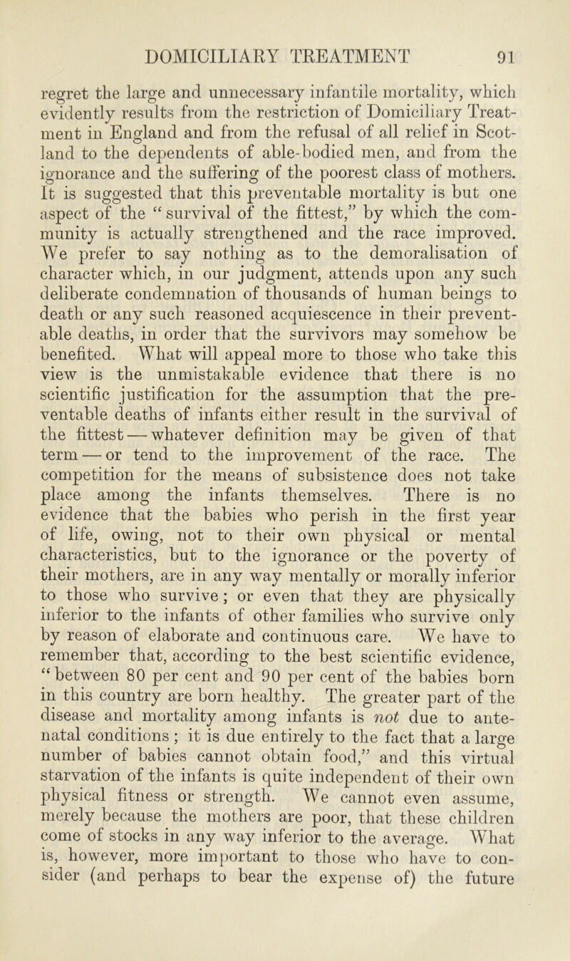 regret the large and unnecessary infantile mortality, which evidently results from the restriction of Domiciliary Treat- ment in England and from the refusal of all relief in Scot- land to the dependents of able-bodied men, and from the ignorance and the suffering of the poorest class of mothers. It is suggested that this preventable mortality is but one aspect of the “ survival of the fittest,” by which the com- munity is actually strengthened and the race improved. We prefer to say nothing as to the demoralisation of character which, in our judgment, attends upon any such deliberate condemnation of thousands of human beings to death or any such reasoned acquiescence in their prevent- able deaths, in order that the survivors may somehow be benefited. What will appeal more to those who take this view is the unmistakable evidence that there is no scientific justification for the assumption that the pre- ventable deaths of infants either result in the survival of the fittest — whatever definition may be given of that term — or tend to the improvement of the race. The competition for the means of subsistence does not take place among the infants themselves. There is no evidence that the babies who perish in the first year of life, owing, not to their own physical or mental characteristics, but to the ignorance or the poverty of their mothers, are in any way mentally or morally inferior to those who survive; or even that they are physically inferior to the infants of other families who survive only by reason of elaborate and continuous care. We have to remember that, according to the best scientific evidence, “between 80 per cent and 90 per cent of the babies born in this country are born healthy. The greater part of the disease and mortality among infants is not due to ante- natal conditions ; it is due entirely to the fact that a large number of babies cannot obtain food,” and this virtual starvation of the infants is quite independent of their own physical fitness or strength. We cannot even assume, merely because the mothers are poor, that these children come of stocks in any way inferior to the average. What is, however, more important to those who have to con- sider (and perhaps to bear the expense of) the future