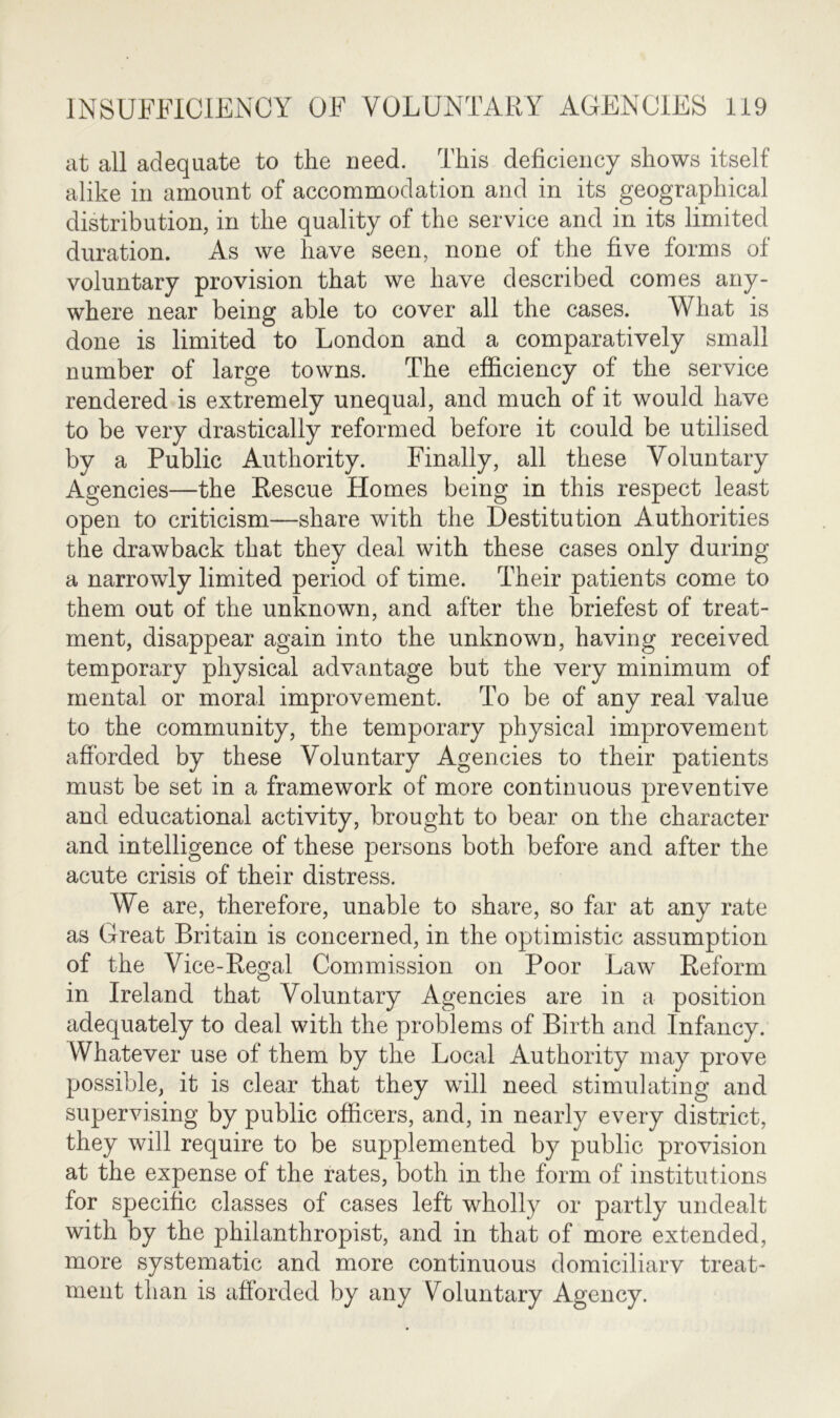 at all adequate to the need. This deficiency shows itself alike in amount of accommodation and in its geographical distribution, in the quality of the service and in its limited duration. As we have seen, none of the five forms of voluntary provision that we have described comes any- where near being able to cover all the cases. What is done is limited to London and a comparatively small number of large towns. The efficiency of the service rendered is extremely unequal, and much of it would have to be very drastically reformed before it could be utilised by a Public Authority. Finally, all these Voluntary Agencies—the Rescue Homes being in this respect least open to criticism—share with the Destitution Authorities the drawback that they deal with these cases only during a narrowly limited period of time. Their patients come to them out of the unknown, and after the briefest of treat- ment, disappear again into the unknown, having received temporary physical advantage but the very minimum of mental or moral improvement. To be of any real value to the community, the temporary physical improvement afforded by these Voluntary Agencies to their patients must be set in a framework of more continuous preventive and educational activity, brought to bear on the character and intelligence of these persons both before and after the acute crisis of their distress. We are, therefore, unable to share, so far at any rate as Great Britain is concerned, in the optimistic assumption of the Vice-Regal Commission on Poor Law Reform in Ireland that Voluntary Agencies are in a position adequately to deal with the problems of Birth and Infancy. Whatever use of them by the Local Authority may prove possible, it is clear that they will need stimulating and supervising by public officers, and, in nearly every district, they will require to be supplemented by public provision at the expense of the rates, both in the form of institutions for specific classes of cases left wholly or partly undealt with by the philanthropist, and in that of more extended, more systematic and more continuous domiciliary treat- ment than is afforded by any Voluntary Agency.