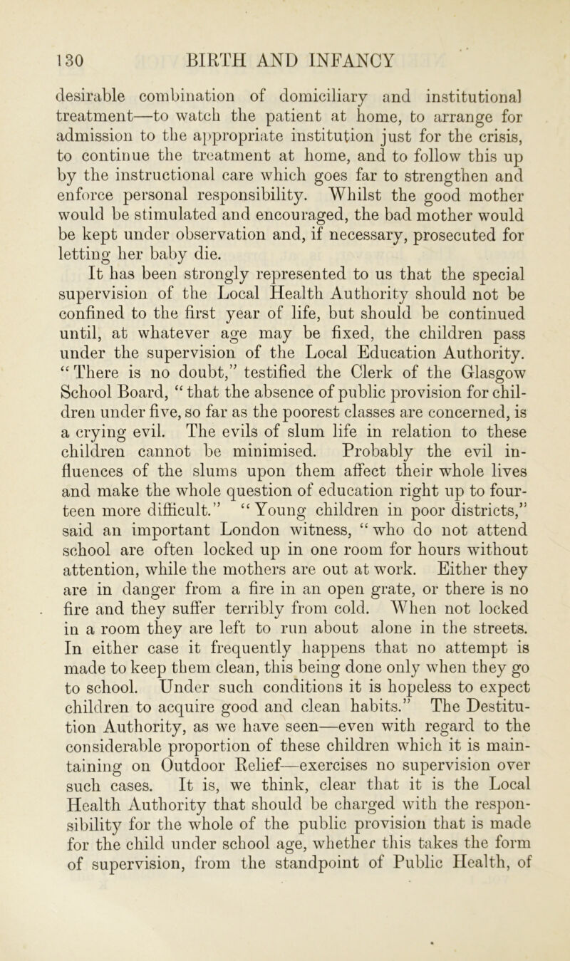 desirable combination of domiciliary and institutional treatment—to watch the patient at home, to arrange for admission to the appropriate institution just for the crisis, to continue the treatment at home, and to follow this up by the instructional care which goes far to strengthen and enforce personal responsibility. Whilst the good mother would be stimulated and encouraged, the bad mother would be kept under observation and, if necessary, prosecuted for letting her baby die. It has been strongly represented to us that the special supervision of the Local Health Authority should not be confined to the first year of life, but should be continued until, at whatever age may be fixed, the children pass under the supervision of the Local Education Authority. “ There is no doubt,” testified the Clerk of the Glasgow School Board, “ that the absence of public provision for chil- dren under five, so far as the poorest classes are concerned, is a crying evil. The evils of slum life in relation to these children cannot be minimised. Probably the evil in- fluences of the slums upon them affect their whole lives and make the whole question of education right up to four- teen more difficult.” “ Young children in poor districts,” said an important London witness, “ who do not attend school are often locked up in one room for hours without attention, while the mothers are out at work. Either they are in danger from a fire in an open grate, or there is no fire and they suffer terribly from cold. When not locked in a room they are left to run about alone in the streets. In either case it frequently happens that no attempt is made to keep them clean, this being done only when they go to school. Under such conditions it is hopeless to expect children to acquire good and clean habits.” The Destitu- tion Authority, as we have seen—even with regard to the considerable proportion of these children which it is main- taining on Outdoor Relief—exercises no supervision over such cases. It is, we think, clear that it is the Local Health Authority that should be charged with the respon- sibility for the whole of the public provision that is made for the child under school age, whether this takes the form of supervision, from the standpoint of Public Health, of