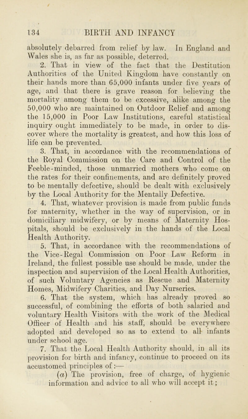 absolutely debarred from relief by Jaw. In England and Wales she is, as far as possible, deterred. 2. That in view of the fact that the Destitution Authorities of the United Kingdom have constantly on their hands more than 65,000 infants under five years of age, and that there is grave reason for believing the mortality among them to be excessive, alike among the 50,000 who are maintained on Outdoor Relief and among the 15,000 in Poor Law Institutions, careful statistical inquiry ought immediately to be made, in order to dis- cover where the mortality is greatest, and how this loss of life can be prevented. 3. That, in accordance with the recommendations of the Royal Commission on the Care and Control of the Feeble-minded, those unmarried mothers who come on the rates for their confinements, and are definitely proved to be mentally defective, should be dealt with exclusively by the Local Authority for the Mentally Defective. 4. That, whatever provision is made from public funds for maternity, whether in the way of supervision, or in domiciliary midwifery, or by means of Maternity Hos- pitals, should be exclusively in the hands of the Local Health Authority. 5. That, in accordance with the recommendations of the Vice-Regal Commission on Poor Law Reform in Ireland, the fullest possible use should be made, under the inspection and supervision of the Local Health Authorities, of such Voluntary Agencies as Rescue and Maternity Homes, Midwifery Charities, and Day Nurseries. 6. That the system, which has already proved so successful, of combining the efforts of both salaried and voluntary Health Visitors with the work of the Medical Officer of Health and his staff', should be everywhere adopted and developed so as to extend to all infants under school age. 7. That the Local Health Authority should, in all its provision for birth and infancy, continue to proceed on its accustomed principles of:— (a) The provision, free of charge, of hygienic information and advice to all who will accept it;