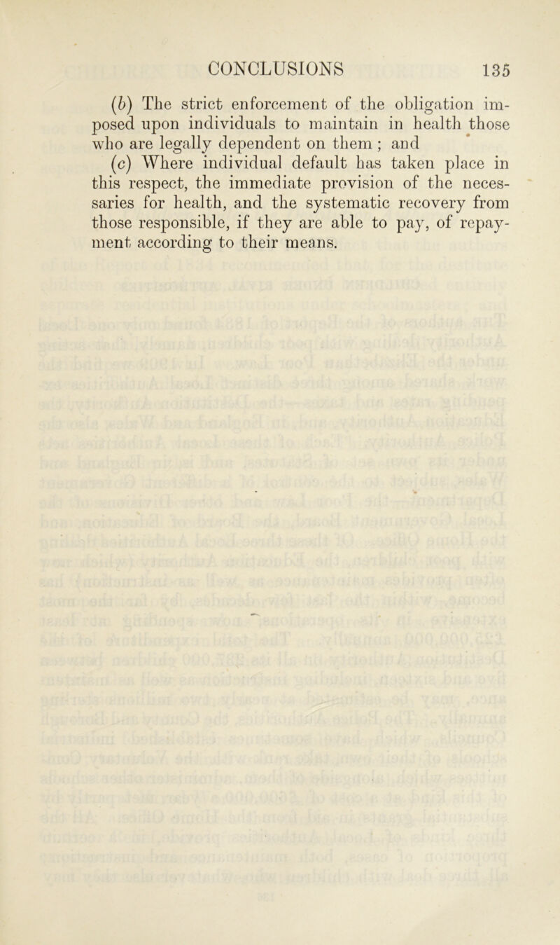 (5) The strict enforcement of the obligation im- posed upon individuals to maintain in health those who are legally dependent on them ; and (c) Where individual default has taken place in this respect, the immediate provision of the neces- saries for health, and the systematic recovery from those responsible, if they are able to pay, of repay- ment according to their means.